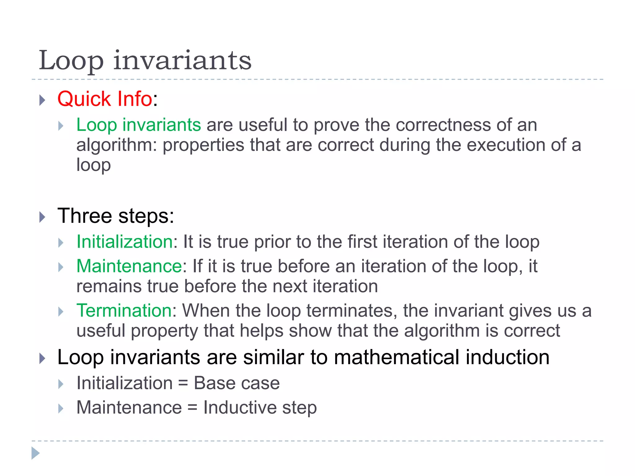 Loop invariants


Quick Info:




Three steps:






Loop invariants are useful to prove the correctness of an
algorithm: properties that are correct during the execution of a
loop

Initialization: It is true prior to the first iteration of the loop
Maintenance: If it is true before an iteration of the loop, it
remains true before the next iteration
Termination: When the loop terminates, the invariant gives us a
useful property that helps show that the algorithm is correct

Loop invariants are similar to mathematical induction



Initialization = Base case
Maintenance = Inductive step

 