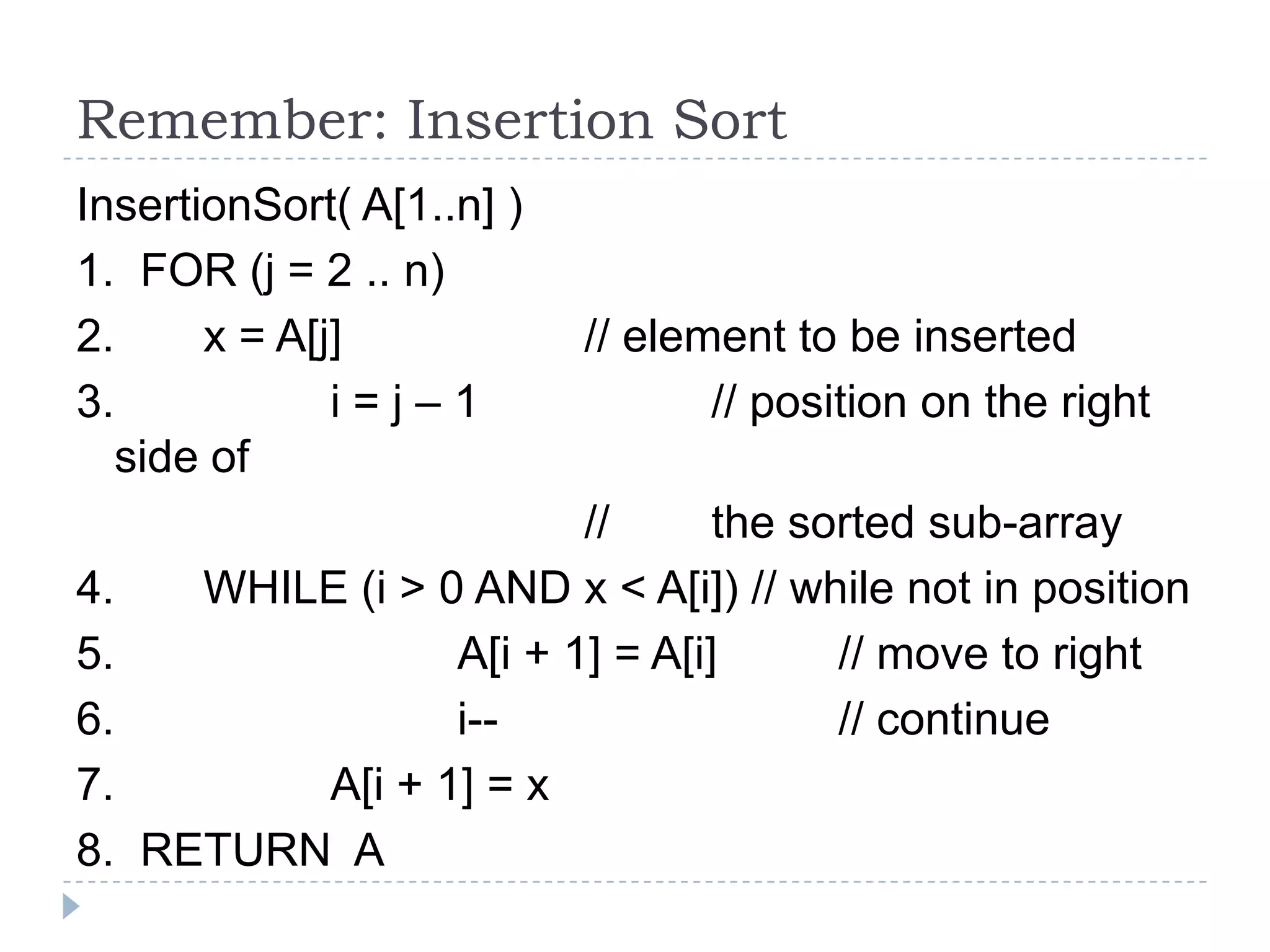 Remember: Insertion Sort
InsertionSort( A[1..n] )
1. FOR (j = 2 .. n)
2.
x = A[j]
3.
i=j–1
side of
4.
5.
6.
7.
8.

// element to be inserted
// position on the right

//
the sorted sub-array
WHILE (i > 0 AND x < A[i]) // while not in position
A[i + 1] = A[i]
// move to right
i-// continue
A[i + 1] = x
RETURN A

 