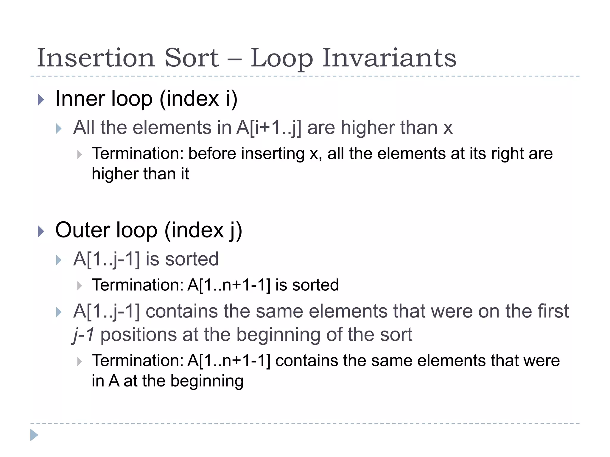 Insertion Sort – Loop Invariants


Inner loop (index i)


All the elements in A[i+1..j] are higher than x




Termination: before inserting x, all the elements at its right are
higher than it

Outer loop (index j)


A[1..j-1] is sorted




Termination: A[1..n+1-1] is sorted

A[1..j-1] contains the same elements that were on the first
j-1 positions at the beginning of the sort


Termination: A[1..n+1-1] contains the same elements that were
in A at the beginning

 