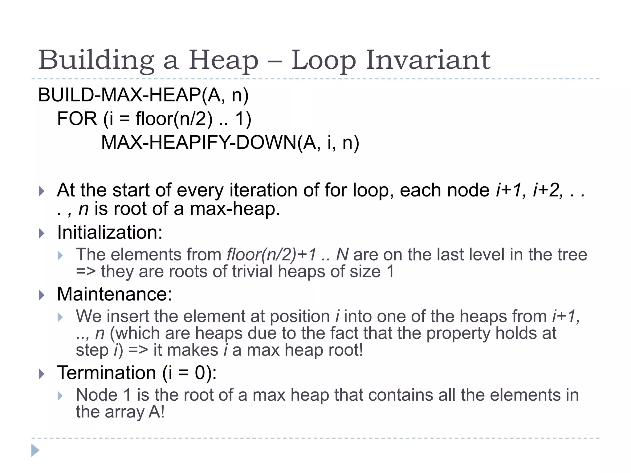 Building a Heap – Loop Invariant
BUILD-MAX-HEAP(A, n)
FOR (i = floor(n/2) .. 1)
MAX-HEAPIFY-DOWN(A, i, n)



At the start of every iteration of for loop, each node i+1, i+2, . .
. , n is root of a max-heap.
Initialization:




Maintenance:




The elements from floor(n/2)+1 .. N are on the last level in the tree
=> they are roots of trivial heaps of size 1
We insert the element at position i into one of the heaps from i+1,
.., n (which are heaps due to the fact that the property holds at
step i) => it makes i a max heap root!

Termination (i = 0):


Node 1 is the root of a max heap that contains all the elements in
the array A!

 