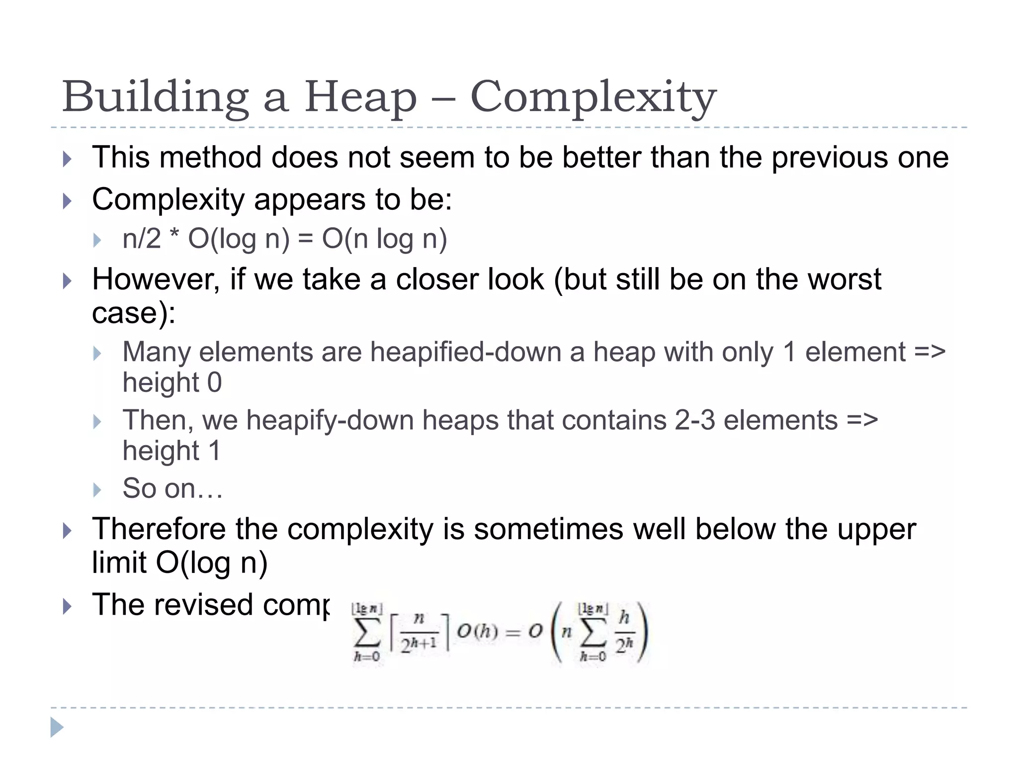 Building a Heap – Complexity



This method does not seem to be better than the previous one
Complexity appears to be:




However, if we take a closer look (but still be on the worst
case):








n/2 * O(log n) = O(n log n)

Many elements are heapified-down a heap with only 1 element =>
height 0
Then, we heapify-down heaps that contains 2-3 elements =>
height 1
So on…

Therefore the complexity is sometimes well below the upper
limit O(log n)
The revised complexity is: O(2*n) = O(n)

 