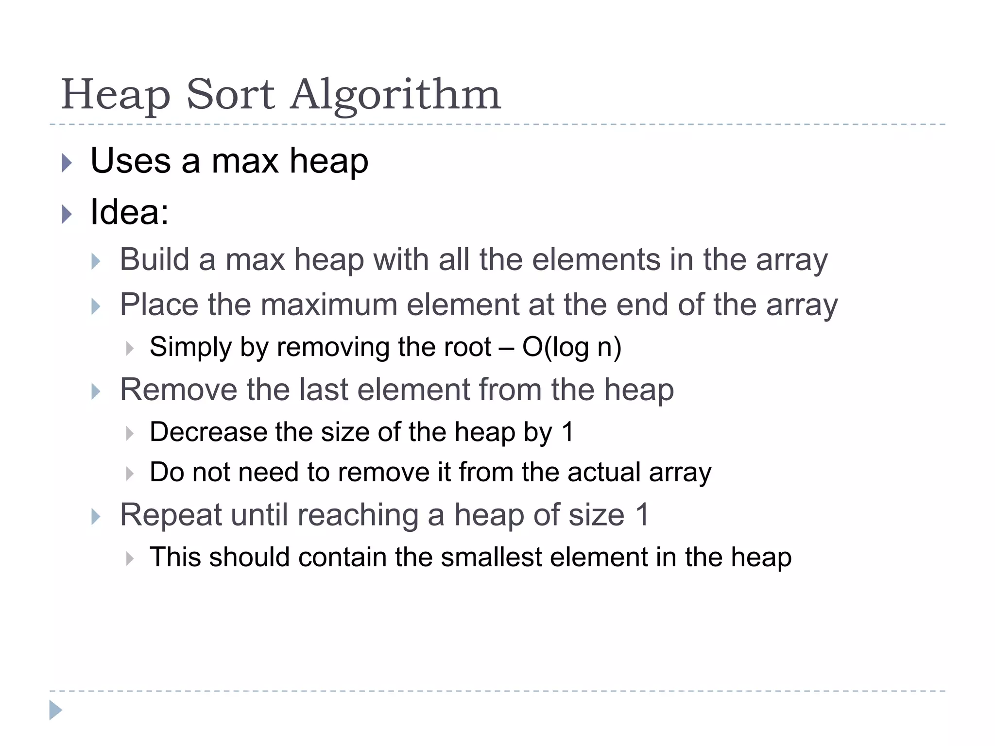 Heap Sort Algorithm



Uses a max heap
Idea:



Build a max heap with all the elements in the array
Place the maximum element at the end of the array




Remove the last element from the heap





Simply by removing the root – O(log n)

Decrease the size of the heap by 1
Do not need to remove it from the actual array

Repeat until reaching a heap of size 1


This should contain the smallest element in the heap

 