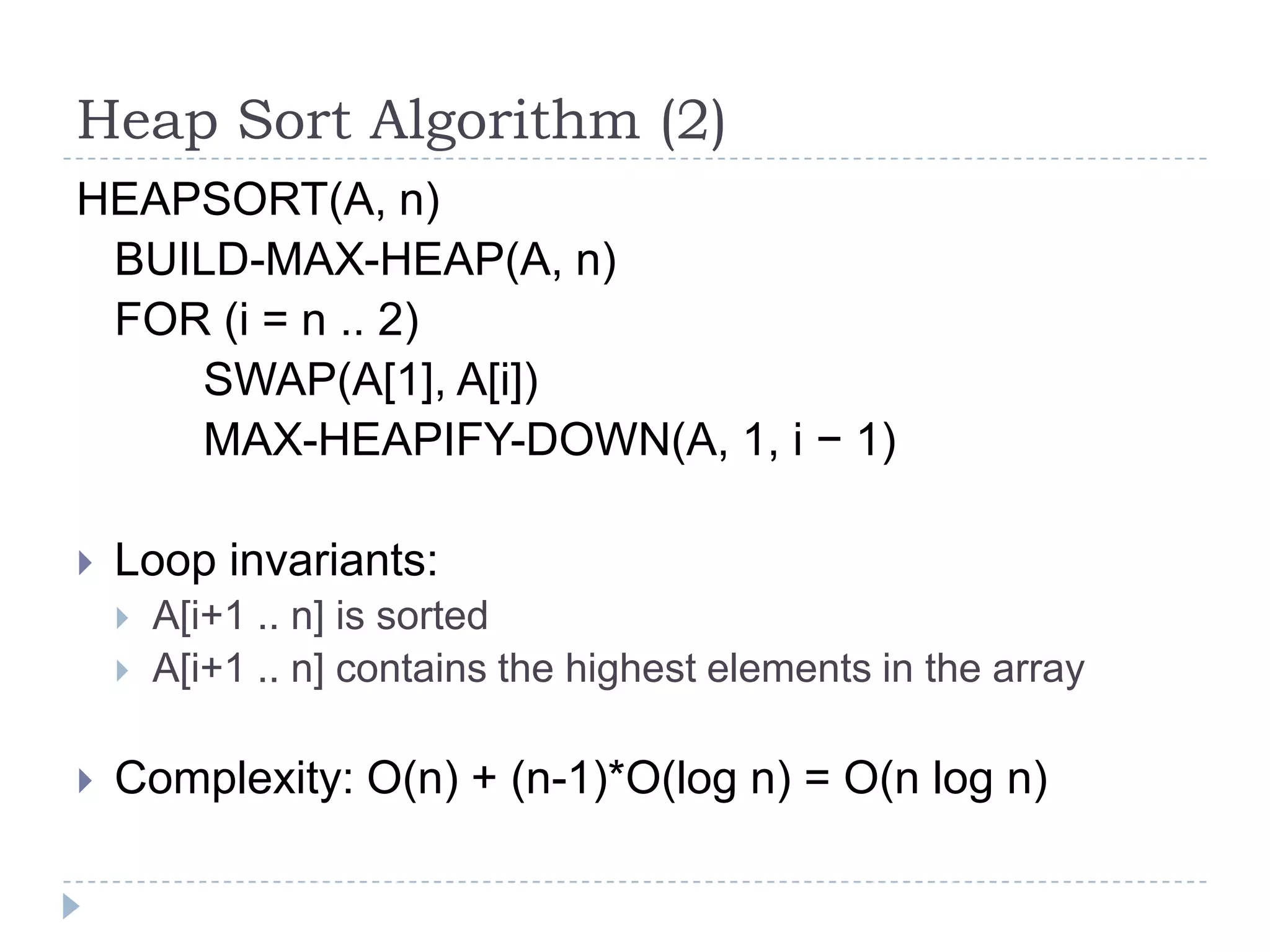Heap Sort Algorithm (2)
HEAPSORT(A, n)
BUILD-MAX-HEAP(A, n)
FOR (i = n .. 2)
SWAP(A[1], A[i])
MAX-HEAPIFY-DOWN(A, 1, i − 1)


Loop invariants:





A[i+1 .. n] is sorted
A[i+1 .. n] contains the highest elements in the array

Complexity: O(n) + (n-1)*O(log n) = O(n log n)

 