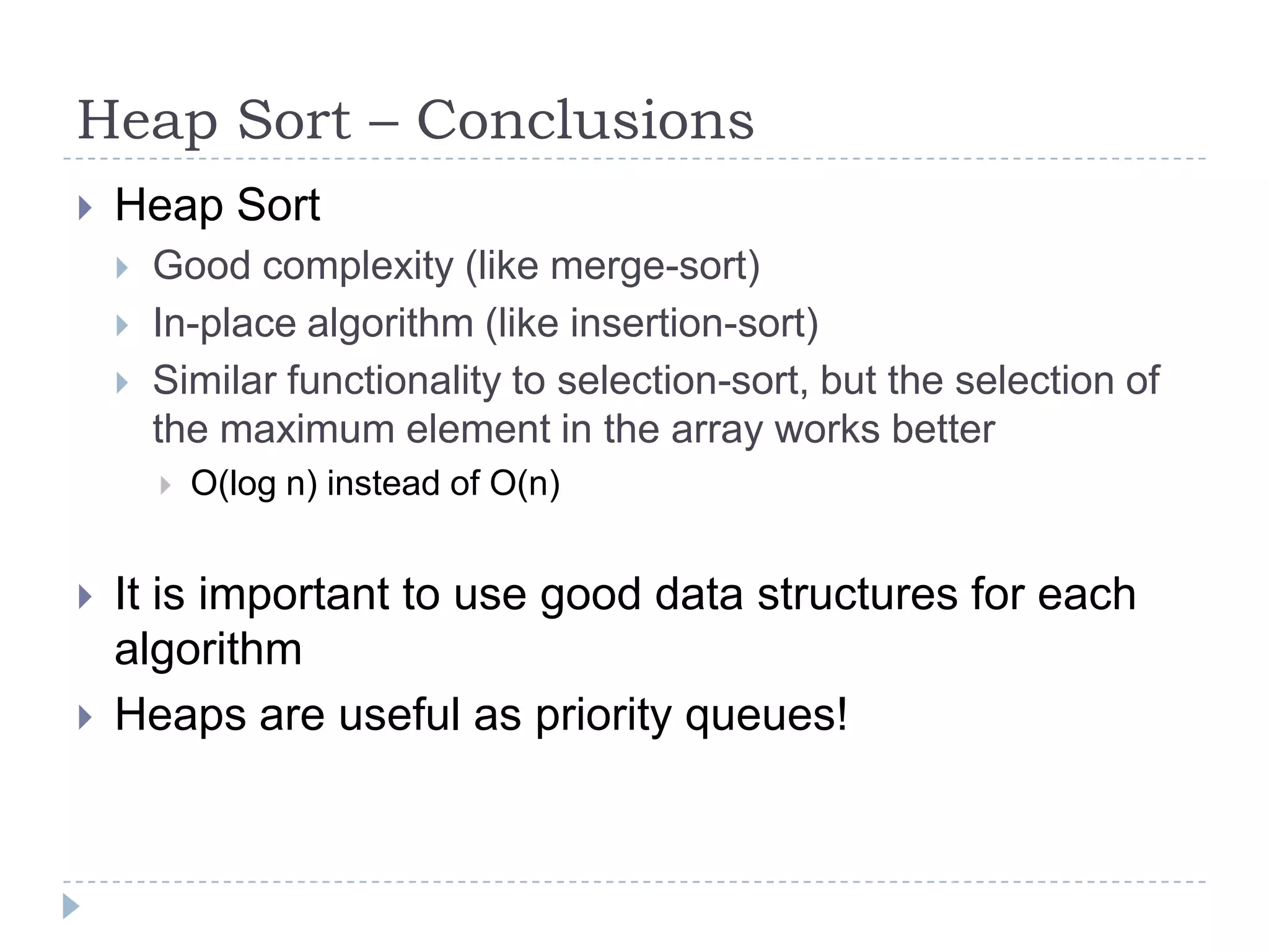 Heap Sort – Conclusions


Heap Sort




Good complexity (like merge-sort)
In-place algorithm (like insertion-sort)
Similar functionality to selection-sort, but the selection of
the maximum element in the array works better





O(log n) instead of O(n)

It is important to use good data structures for each
algorithm
Heaps are useful as priority queues!

 