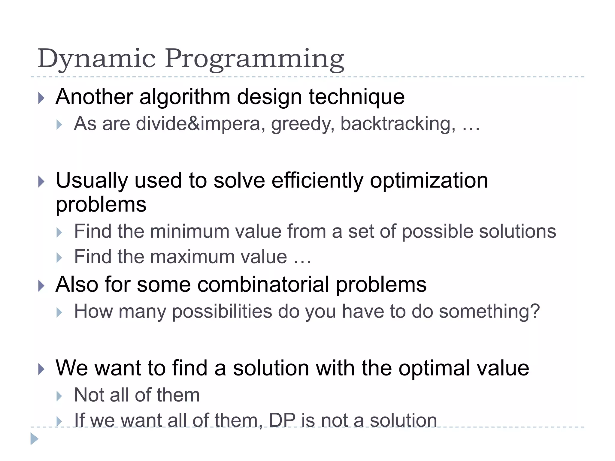 Dynamic Programming


Another algorithm design technique




Usually used to solve efficiently optimization
problems





Find the minimum value from a set of possible solutions
Find the maximum value …

Also for some combinatorial problems




As are divide&impera, greedy, backtracking, …

How many possibilities do you have to do something?

We want to find a solution with the optimal value



Not all of them
If we want all of them, DP is not a solution

 