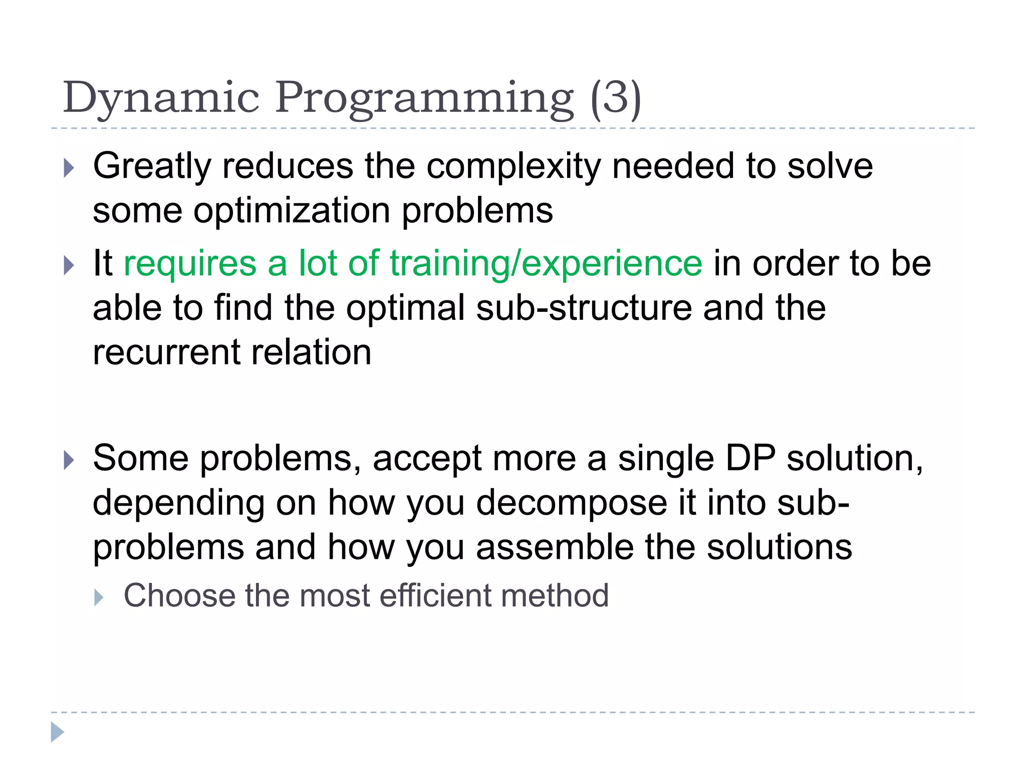 Dynamic Programming (3)





Greatly reduces the complexity needed to solve
some optimization problems
It requires a lot of training/experience in order to be
able to find the optimal sub-structure and the
recurrent relation

Some problems, accept more a single DP solution,
depending on how you decompose it into subproblems and how you assemble the solutions


Choose the most efficient method

 