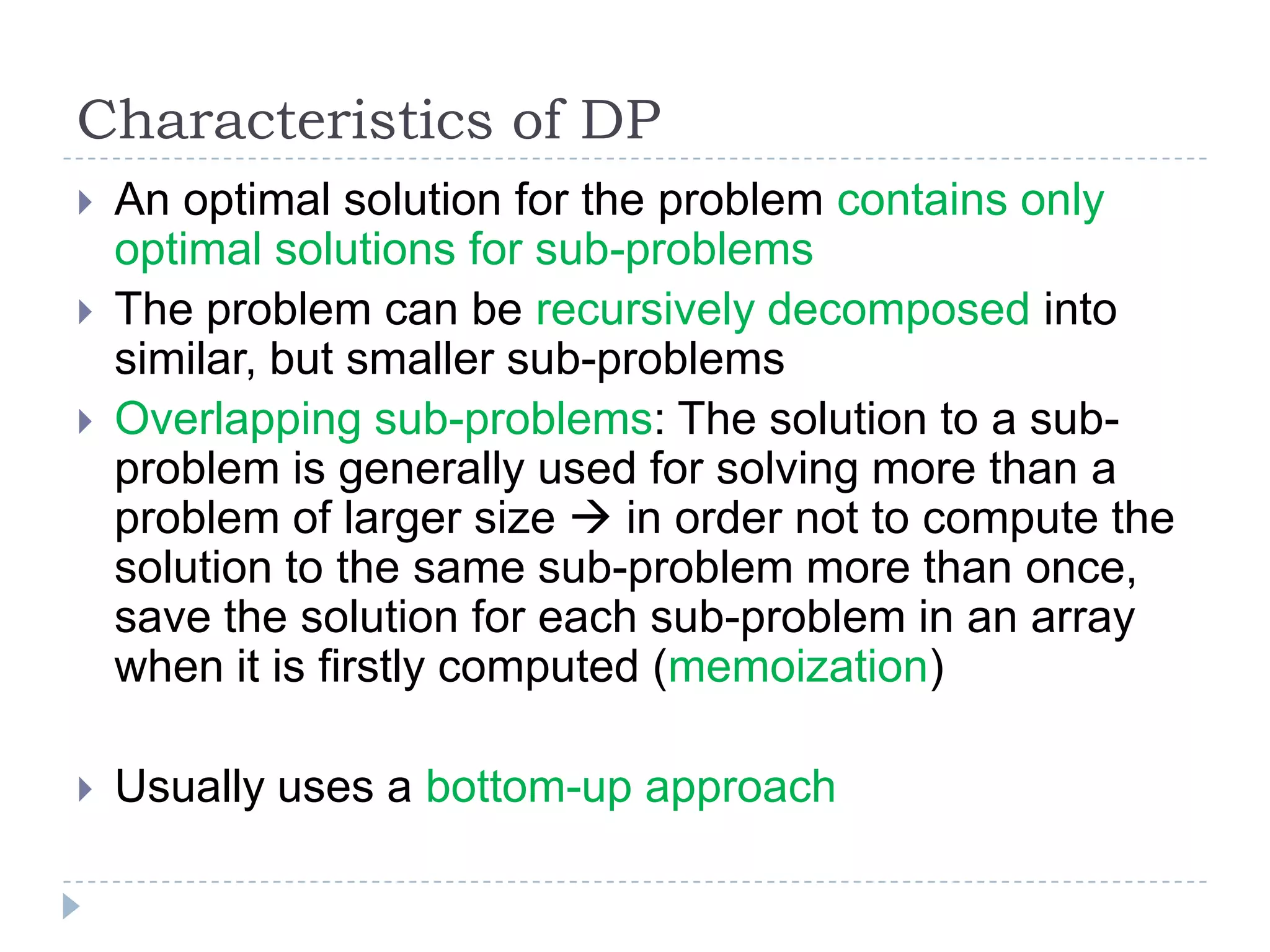 Characteristics of DP



An optimal solution for the problem contains only
optimal solutions for sub-problems
The problem can be recursively decomposed into
similar, but smaller sub-problems
Overlapping sub-problems: The solution to a subproblem is generally used for solving more than a
problem of larger size  in order not to compute the
solution to the same sub-problem more than once,
save the solution for each sub-problem in an array
when it is firstly computed (memoization)



Usually uses a bottom-up approach




 