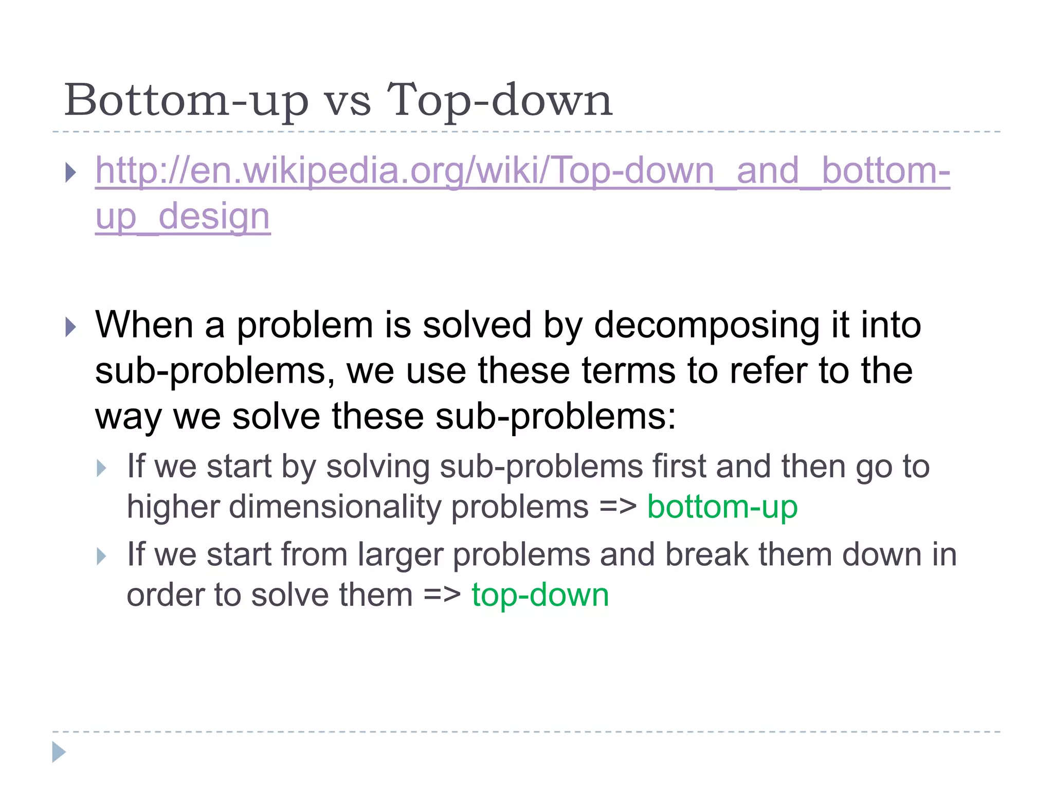 Bottom-up vs Top-down


http://en.wikipedia.org/wiki/Top-down_and_bottomup_design



When a problem is solved by decomposing it into
sub-problems, we use these terms to refer to the
way we solve these sub-problems:



If we start by solving sub-problems first and then go to
higher dimensionality problems => bottom-up
If we start from larger problems and break them down in
order to solve them => top-down

 