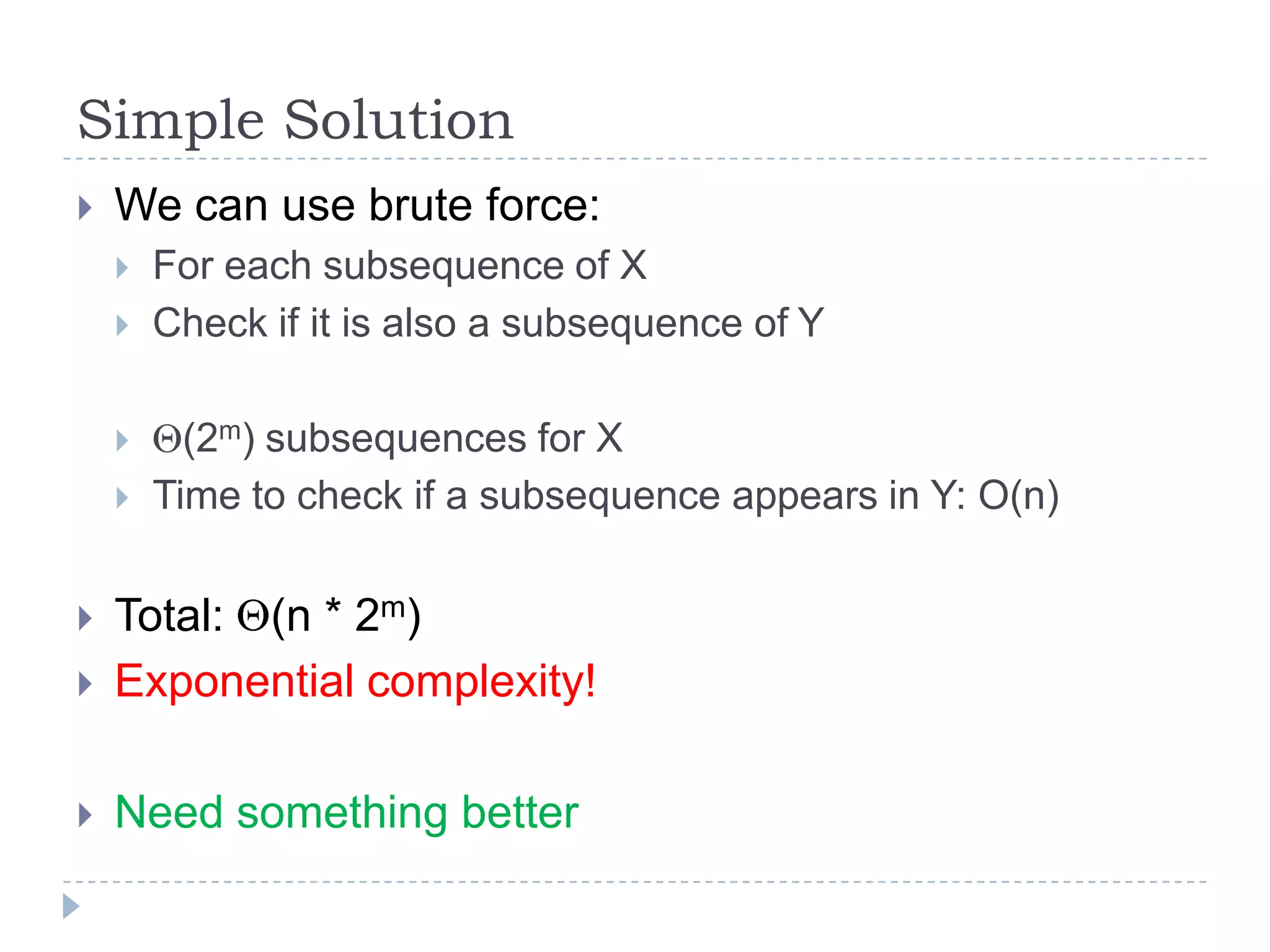 Simple Solution


We can use brute force:






For each subsequence of X
Check if it is also a subsequence of Y
(2m) subsequences for X
Time to check if a subsequence appears in Y: O(n)



Total: (n * 2m)
Exponential complexity!



Need something better



 