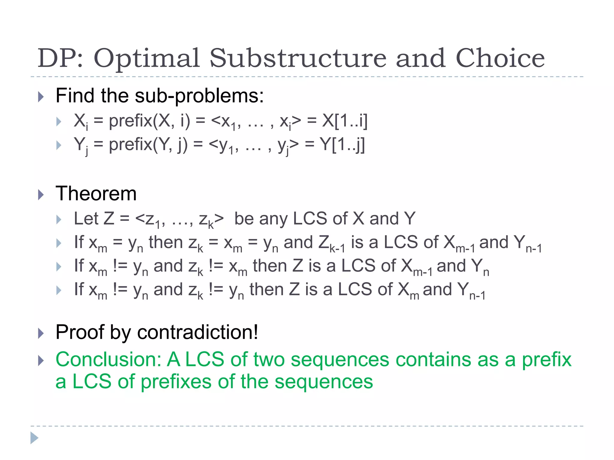 DP: Optimal Substructure and Choice


Find the sub-problems:





Theorem









Xi = prefix(X, i) = <x1, … , xi> = X[1..i]
Yj = prefix(Y, j) = <y1, … , yj> = Y[1..j]

Let Z = <z1, …, zk> be any LCS of X and Y
If xm = yn then zk = xm = yn and Zk-1 is a LCS of Xm-1 and Yn-1
If xm != yn and zk != xm then Z is a LCS of Xm-1 and Yn
If xm != yn and zk != yn then Z is a LCS of Xm and Yn-1

Proof by contradiction!
Conclusion: A LCS of two sequences contains as a prefix
a LCS of prefixes of the sequences

 