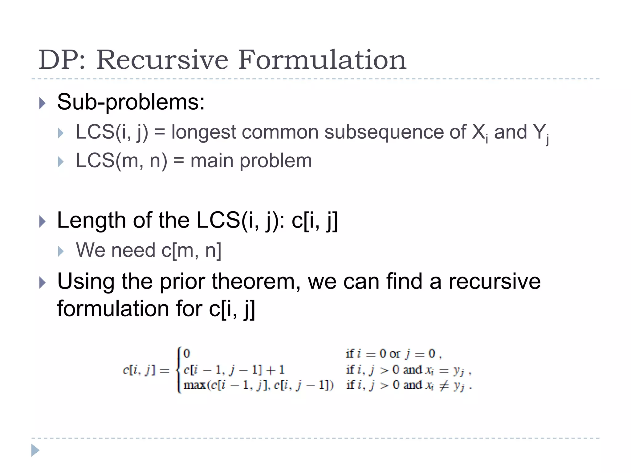 DP: Recursive Formulation


Sub-problems:





Length of the LCS(i, j): c[i, j]




LCS(i, j) = longest common subsequence of Xi and Yj
LCS(m, n) = main problem

We need c[m, n]

Using the prior theorem, we can find a recursive
formulation for c[i, j]

 