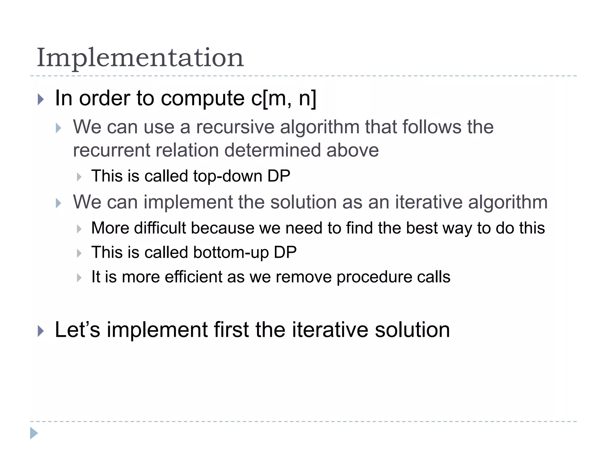 Implementation


In order to compute c[m, n]


We can use a recursive algorithm that follows the
recurrent relation determined above




We can implement the solution as an iterative algorithm






This is called top-down DP
More difficult because we need to find the best way to do this
This is called bottom-up DP
It is more efficient as we remove procedure calls

Let‟s implement first the iterative solution

 