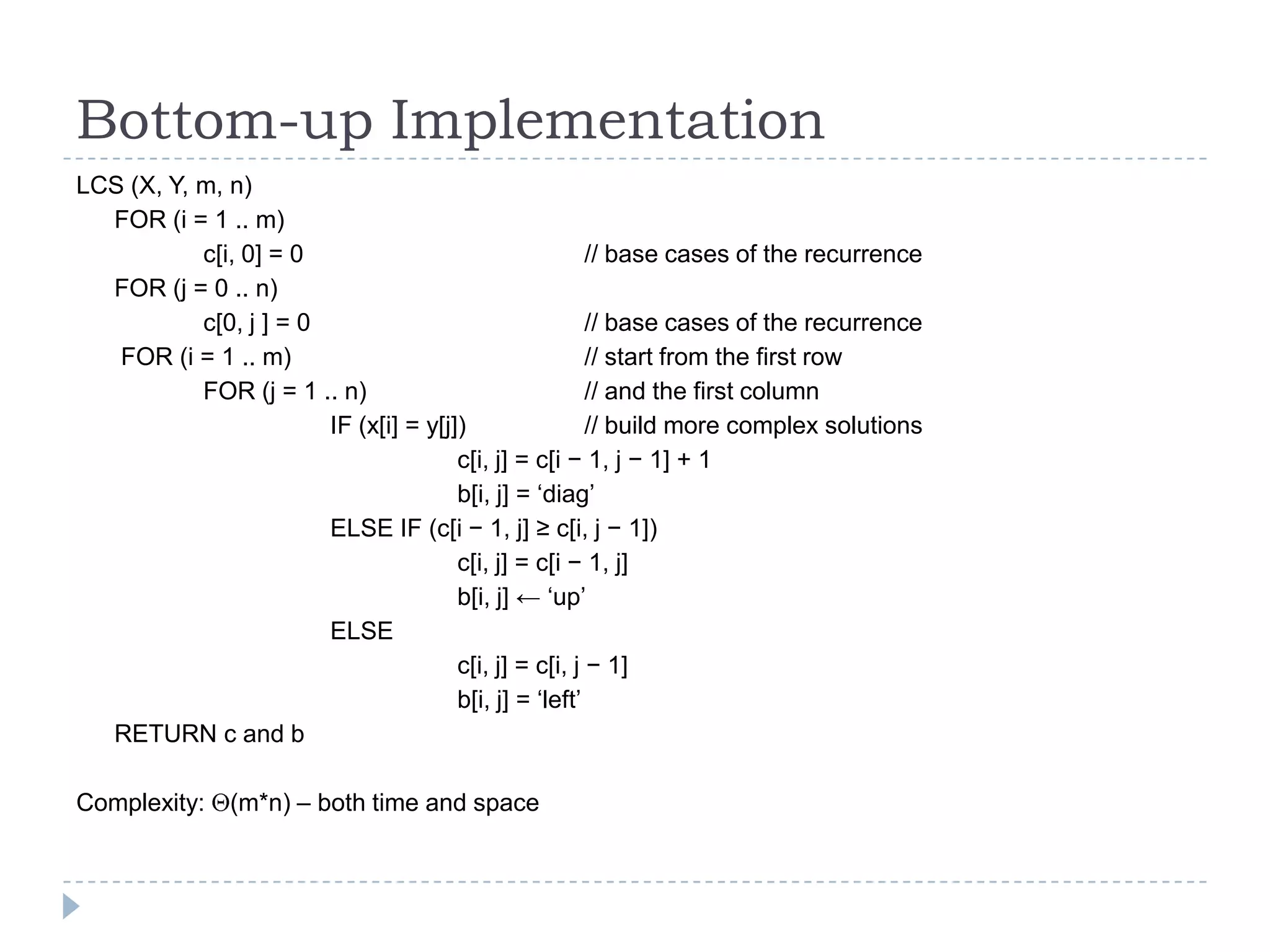 Bottom-up Implementation
LCS (X, Y, m, n)
FOR (i = 1 .. m)
c[i, 0] = 0
// base cases of the recurrence
FOR (j = 0 .. n)
c[0, j ] = 0
// base cases of the recurrence
FOR (i = 1 .. m)
// start from the first row
FOR (j = 1 .. n)
// and the first column
IF (x[i] = y[j])
// build more complex solutions
c[i, j] = c[i − 1, j − 1] + 1
b[i, j] = „diag‟
ELSE IF (c[i − 1, j] ≥ c[i, j − 1])
c[i, j] = c[i − 1, j]
b[i, j] ← „up‟
ELSE
c[i, j] = c[i, j − 1]
b[i, j] = „left‟
RETURN c and b
Complexity:

(m*n) – both time and space

 