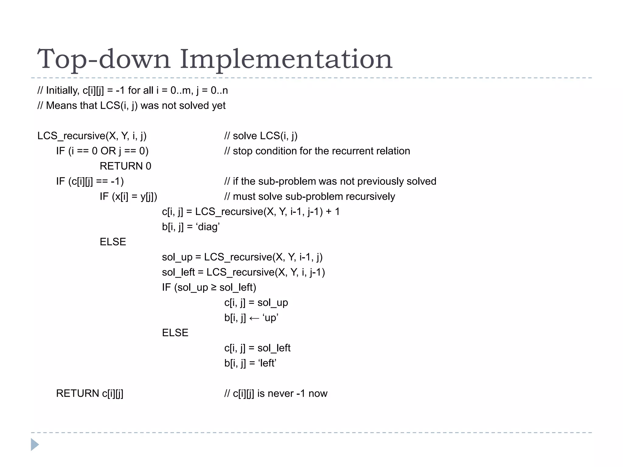 Top-down Implementation
// Initially, c[i][j] = -1 for all i = 0..m, j = 0..n
// Means that LCS(i, j) was not solved yet
LCS_recursive(X, Y, i, j)
IF (i == 0 OR j == 0)
RETURN 0
IF (c[i][j] == -1)
IF (x[i] = y[j])

// solve LCS(i, j)
// stop condition for the recurrent relation
// if the sub-problem was not previously solved
// must solve sub-problem recursively
c[i, j] = LCS_recursive(X, Y, i-1, j-1) + 1
b[i, j] = „diag‟

ELSE
sol_up = LCS_recursive(X, Y, i-1, j)
sol_left = LCS_recursive(X, Y, i, j-1)
IF (sol_up ≥ sol_left)
c[i, j] = sol_up
b[i, j] ← „up‟
ELSE
c[i, j] = sol_left
b[i, j] = „left‟
RETURN c[i][j]

// c[i][j] is never -1 now

 