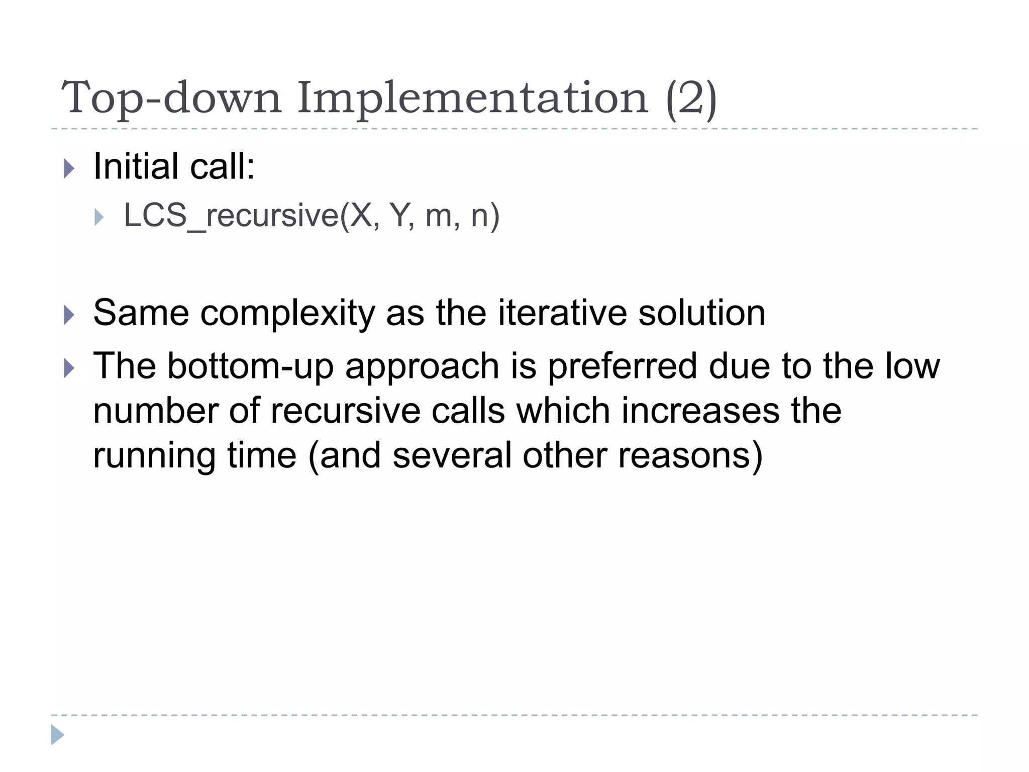 Top-down Implementation (2)


Initial call:





LCS_recursive(X, Y, m, n)

Same complexity as the iterative solution
The bottom-up approach is preferred due to the low
number of recursive calls which increases the
running time (and several other reasons)

 