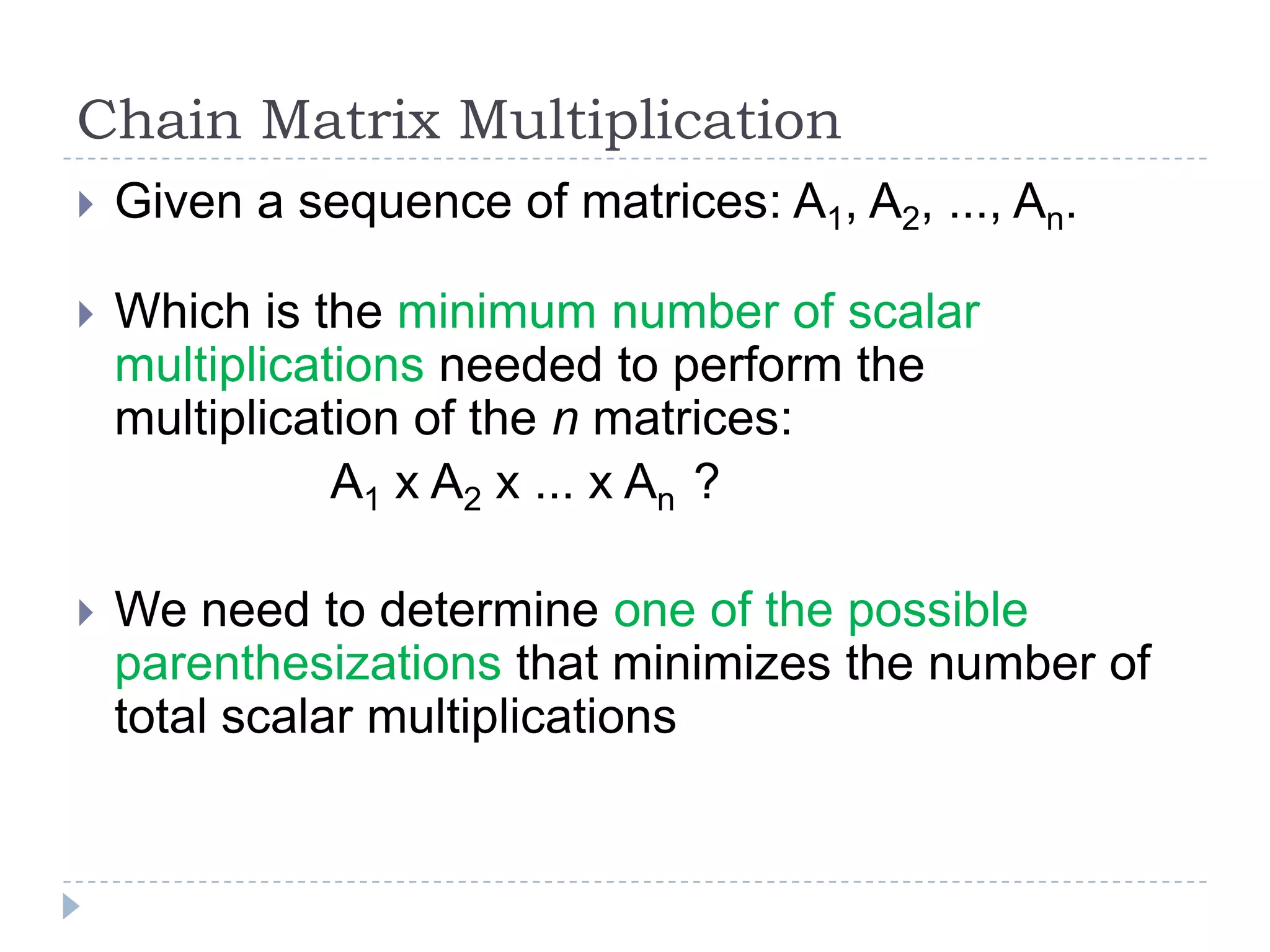 Chain Matrix Multiplication


Given a sequence of matrices: A1, A2, ..., An.



Which is the minimum number of scalar
multiplications needed to perform the
multiplication of the n matrices:
A1 x A2 x ... x An ?



We need to determine one of the possible
parenthesizations that minimizes the number of
total scalar multiplications

 