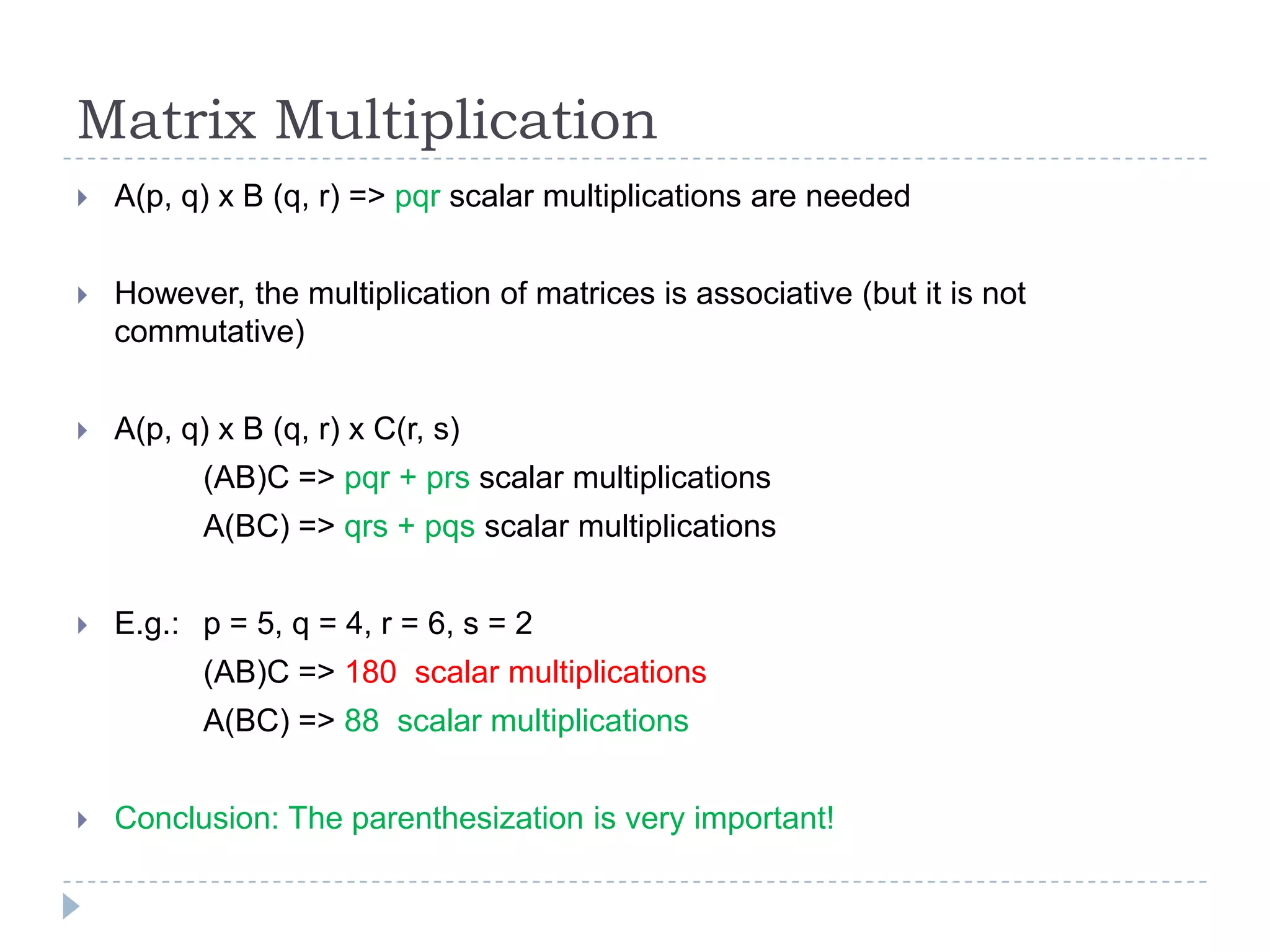 Matrix Multiplication


A(p, q) x B (q, r) => pqr scalar multiplications are needed



However, the multiplication of matrices is associative (but it is not
commutative)



A(p, q) x B (q, r) x C(r, s)
(AB)C => pqr + prs scalar multiplications
A(BC) => qrs + pqs scalar multiplications



E.g.: p = 5, q = 4, r = 6, s = 2
(AB)C => 180 scalar multiplications
A(BC) => 88 scalar multiplications



Conclusion: The parenthesization is very important!

 