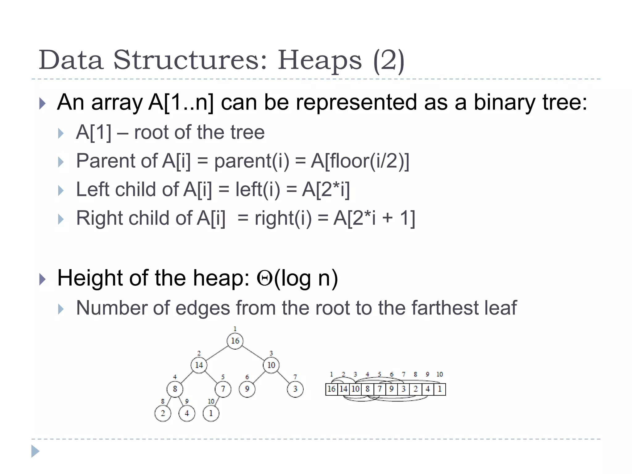 Data Structures: Heaps (2)


An array A[1..n] can be represented as a binary tree:







A[1] – root of the tree
Parent of A[i] = parent(i) = A[floor(i/2)]
Left child of A[i] = left(i) = A[2*i]
Right child of A[i] = right(i) = A[2*i + 1]

Height of the heap:


(log n)

Number of edges from the root to the farthest leaf

 