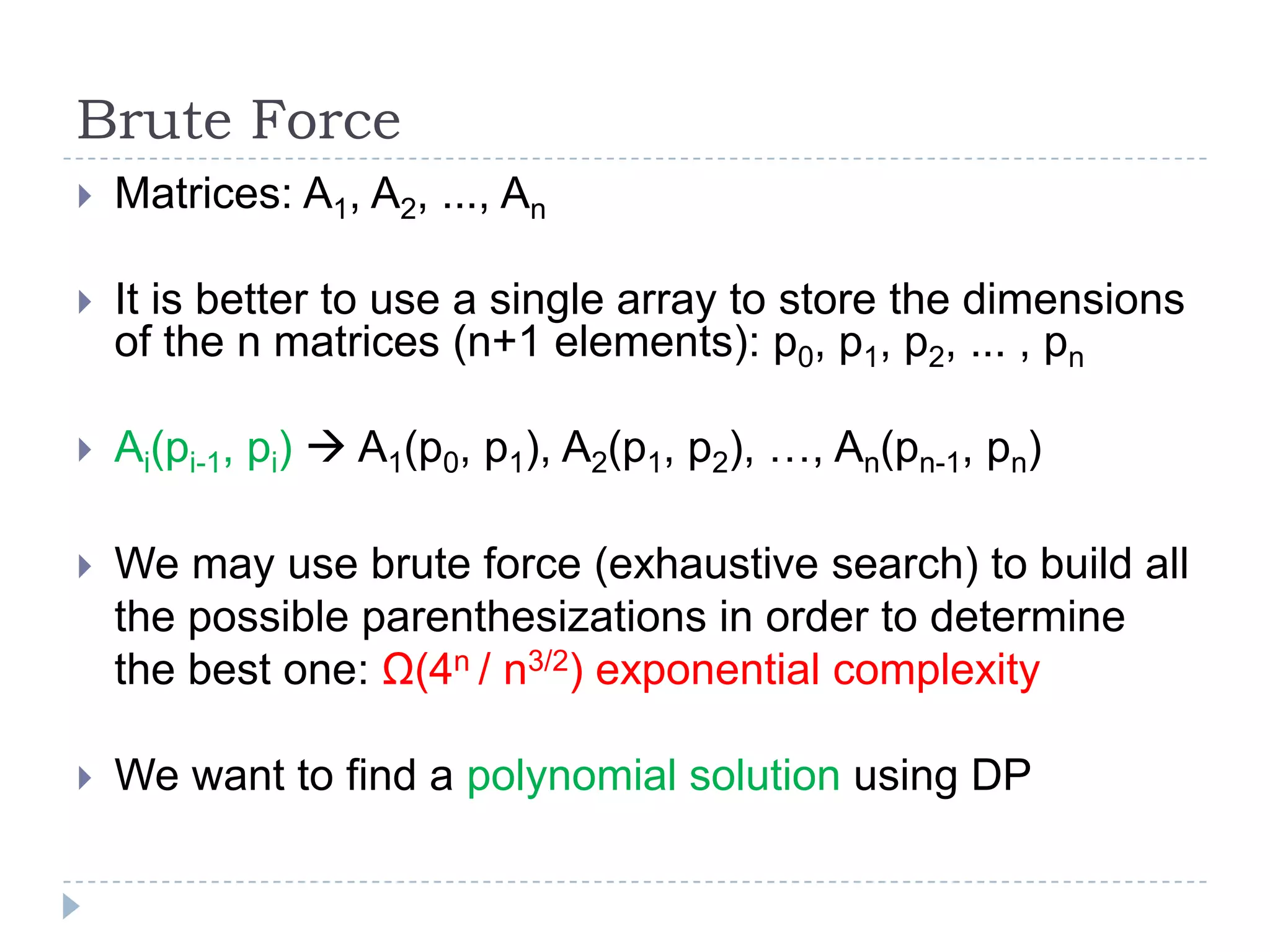 Brute Force


Matrices: A1, A2, ..., An



It is better to use a single array to store the dimensions
of the n matrices (n+1 elements): p0, p1, p2, ... , pn



Ai(pi-1, pi)  A1(p0, p1), A2(p1, p2), …, An(pn-1, pn)



We may use brute force (exhaustive search) to build all
the possible parenthesizations in order to determine
the best one: Ω(4n / n3/2) exponential complexity



We want to find a polynomial solution using DP

 