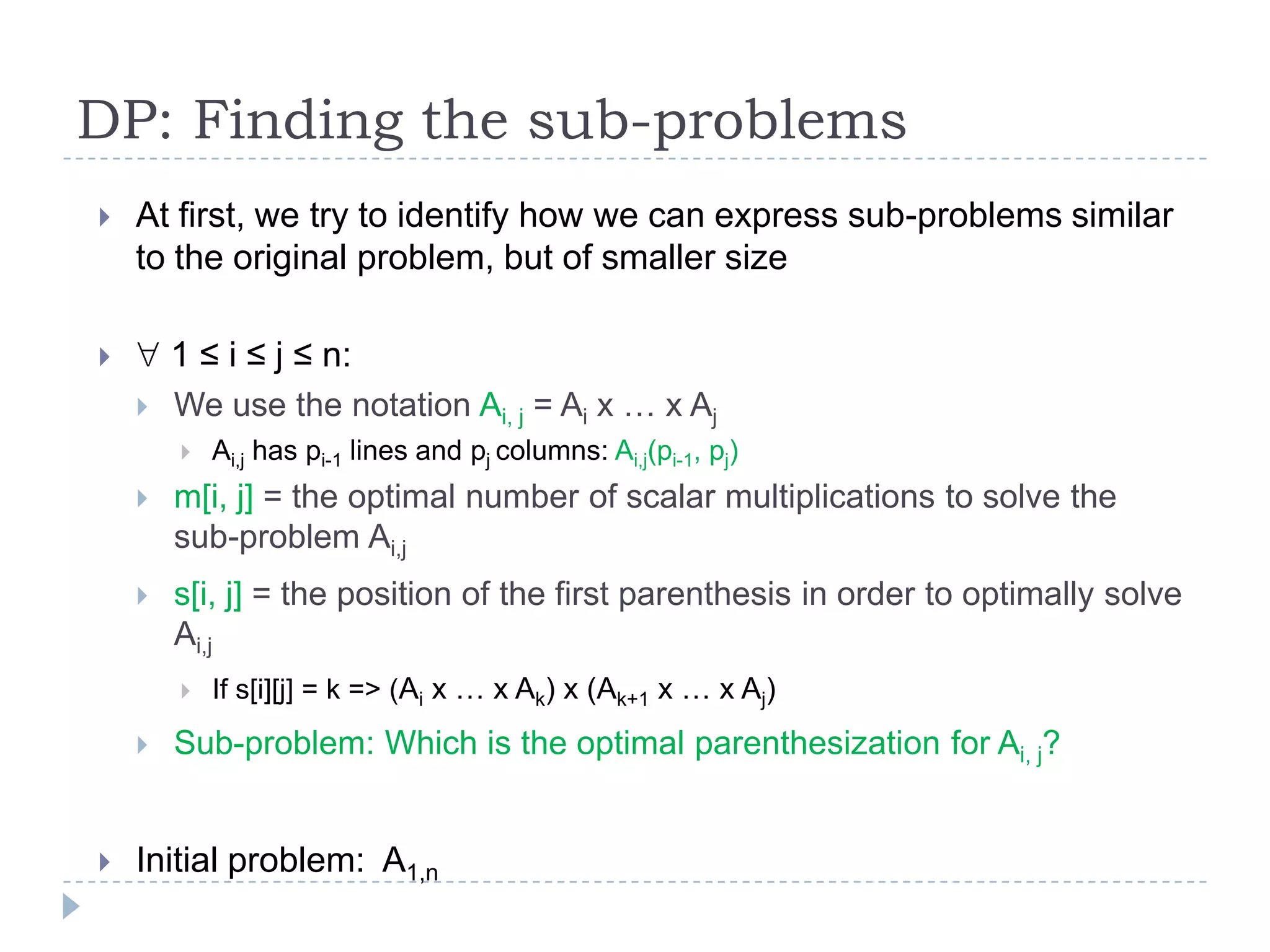 DP: Finding the sub-problems


At first, we try to identify how we can express sub-problems similar
to the original problem, but of smaller size
1 ≤ i ≤ j ≤ n:




We use the notation Ai, j = Ai x … x Aj


Ai,j has pi-1 lines and pj columns: Ai,j(pi-1, pj)



m[i, j] = the optimal number of scalar multiplications to solve the
sub-problem Ai,j



s[i, j] = the position of the first parenthesis in order to optimally solve
Ai,j






If s[i][j] = k => (Ai x … x Ak) x (Ak+1 x … x Aj)

Sub-problem: Which is the optimal parenthesization for Ai, j?

Initial problem: A1,n

 