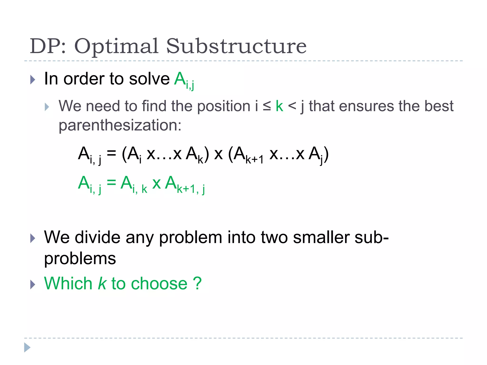 DP: Optimal Substructure


In order to solve Ai,j


We need to find the position i ≤ k < j that ensures the best
parenthesization:

Ai, j = (Ai x…x Ak) x (Ak+1 x…x Aj)
Ai, j = Ai, k x Ak+1, j



We divide any problem into two smaller subproblems
Which k to choose ?

 