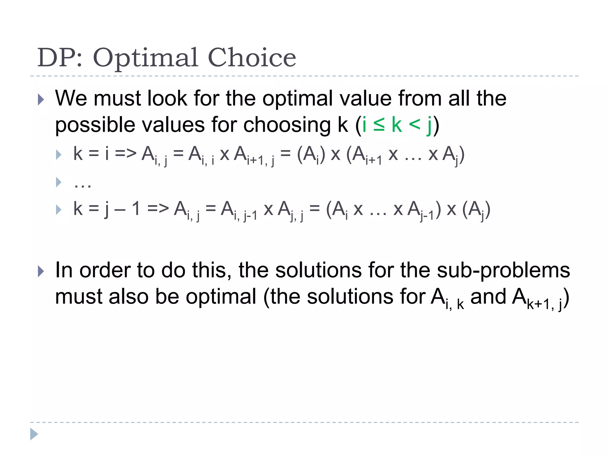DP: Optimal Choice


We must look for the optimal value from all the
possible values for choosing k (i ≤ k < j)






k = i => Ai, j = Ai, i x Ai+1, j = (Ai) x (Ai+1 x … x Aj)
…
k = j – 1 => Ai, j = Ai, j-1 x Aj, j = (Ai x … x Aj-1) x (Aj)

In order to do this, the solutions for the sub-problems
must also be optimal (the solutions for Ai, k and Ak+1, j)

 