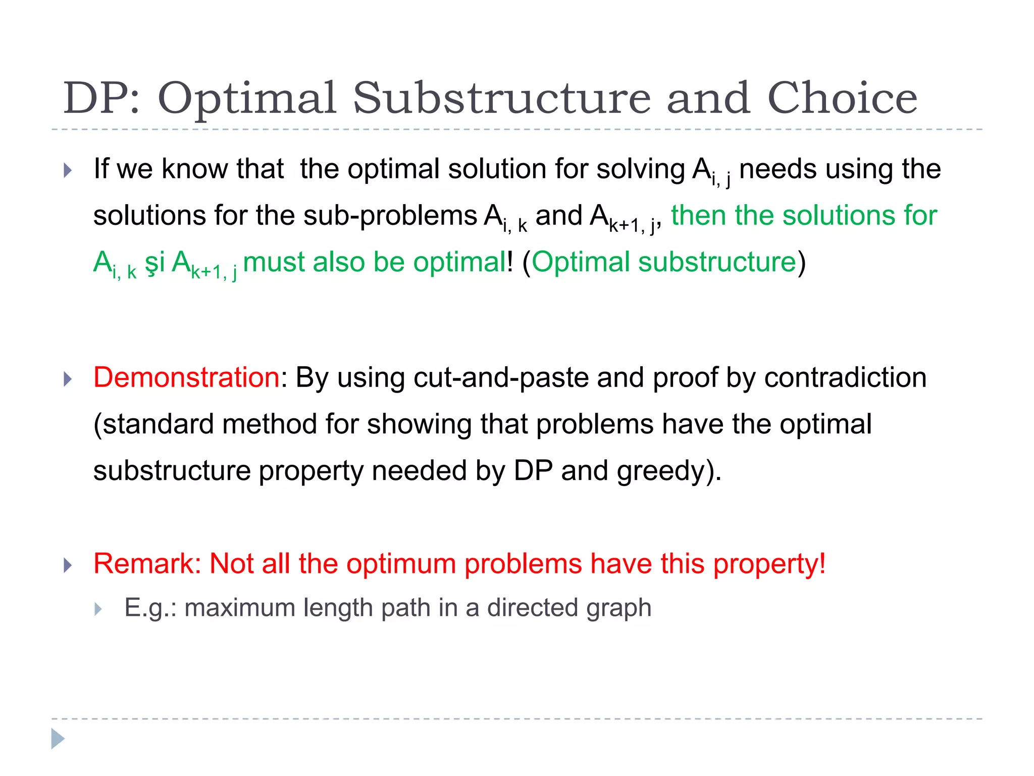 DP: Optimal Substructure and Choice


If we know that the optimal solution for solving Ai, j needs using the
solutions for the sub-problems Ai, k and Ak+1, j, then the solutions for
Ai, k şi Ak+1, j must also be optimal! (Optimal substructure)



Demonstration: By using cut-and-paste and proof by contradiction
(standard method for showing that problems have the optimal
substructure property needed by DP and greedy).



Remark: Not all the optimum problems have this property!


E.g.: maximum length path in a directed graph

 