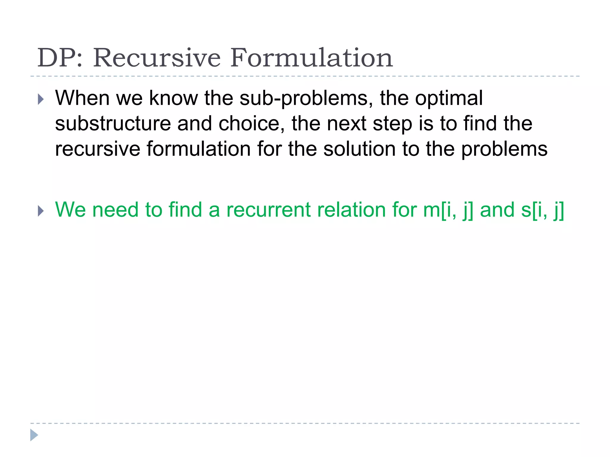 DP: Recursive Formulation


When we know the sub-problems, the optimal
substructure and choice, the next step is to find the
recursive formulation for the solution to the problems



We need to find a recurrent relation for m[i, j] and s[i, j]

 