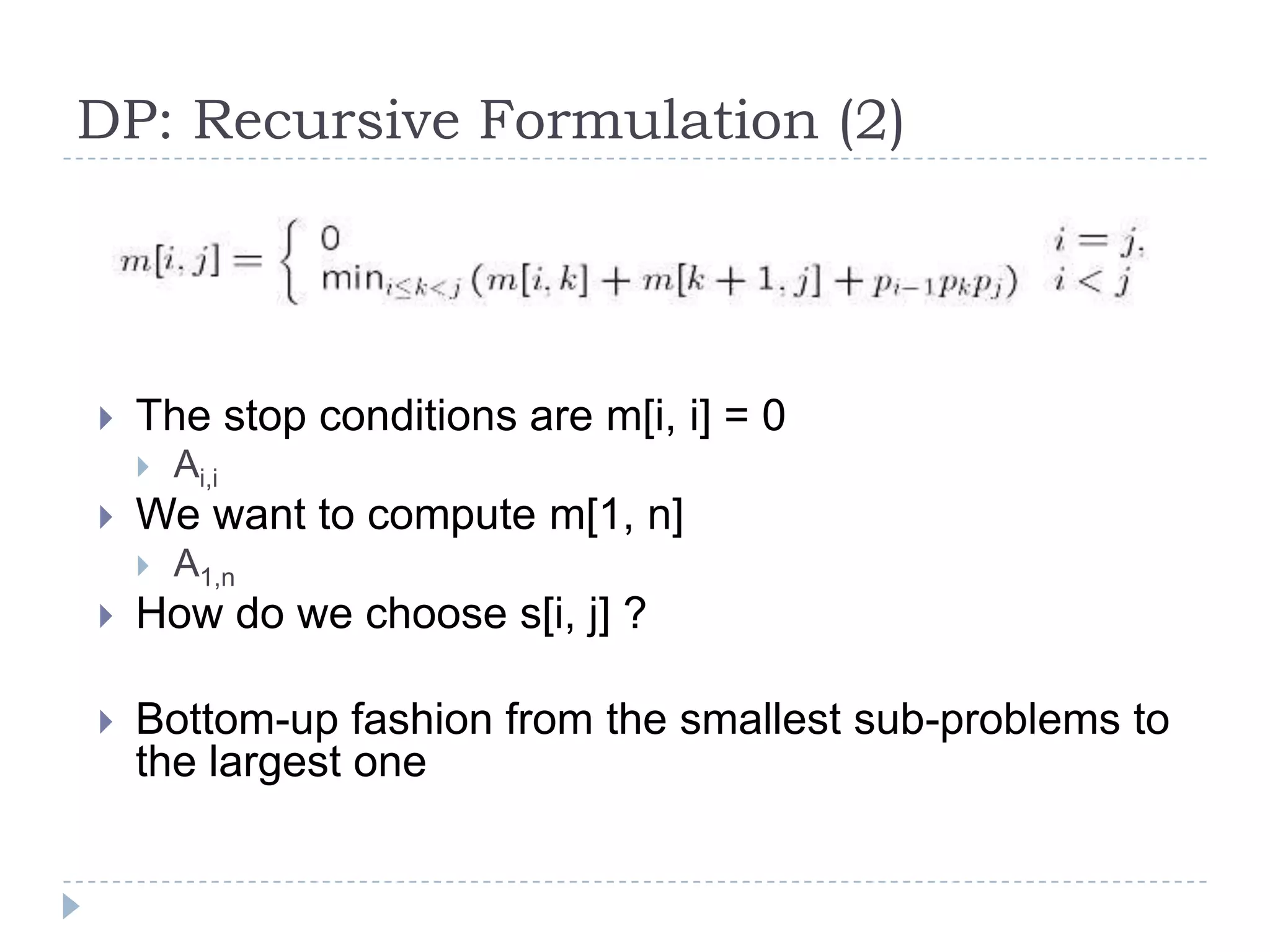 DP: Recursive Formulation (2)



The stop conditions are m[i, i] = 0




Ai,i

We want to compute m[1, n]


A1,n



How do we choose s[i, j] ?



Bottom-up fashion from the smallest sub-problems to
the largest one

 