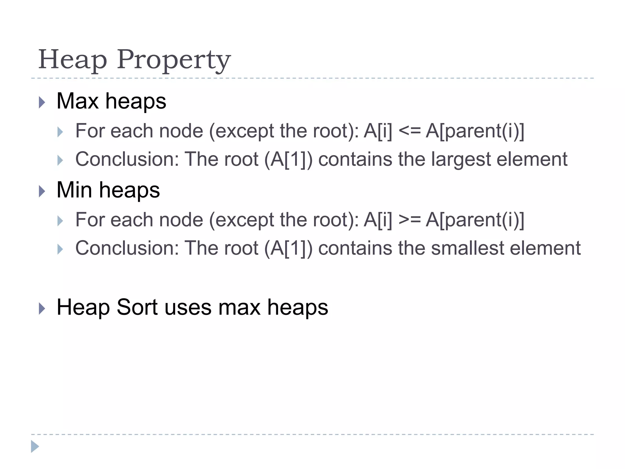 Heap Property


Max heaps





Min heaps





For each node (except the root): A[i] <= A[parent(i)]
Conclusion: The root (A[1]) contains the largest element
For each node (except the root): A[i] >= A[parent(i)]
Conclusion: The root (A[1]) contains the smallest element

Heap Sort uses max heaps

 