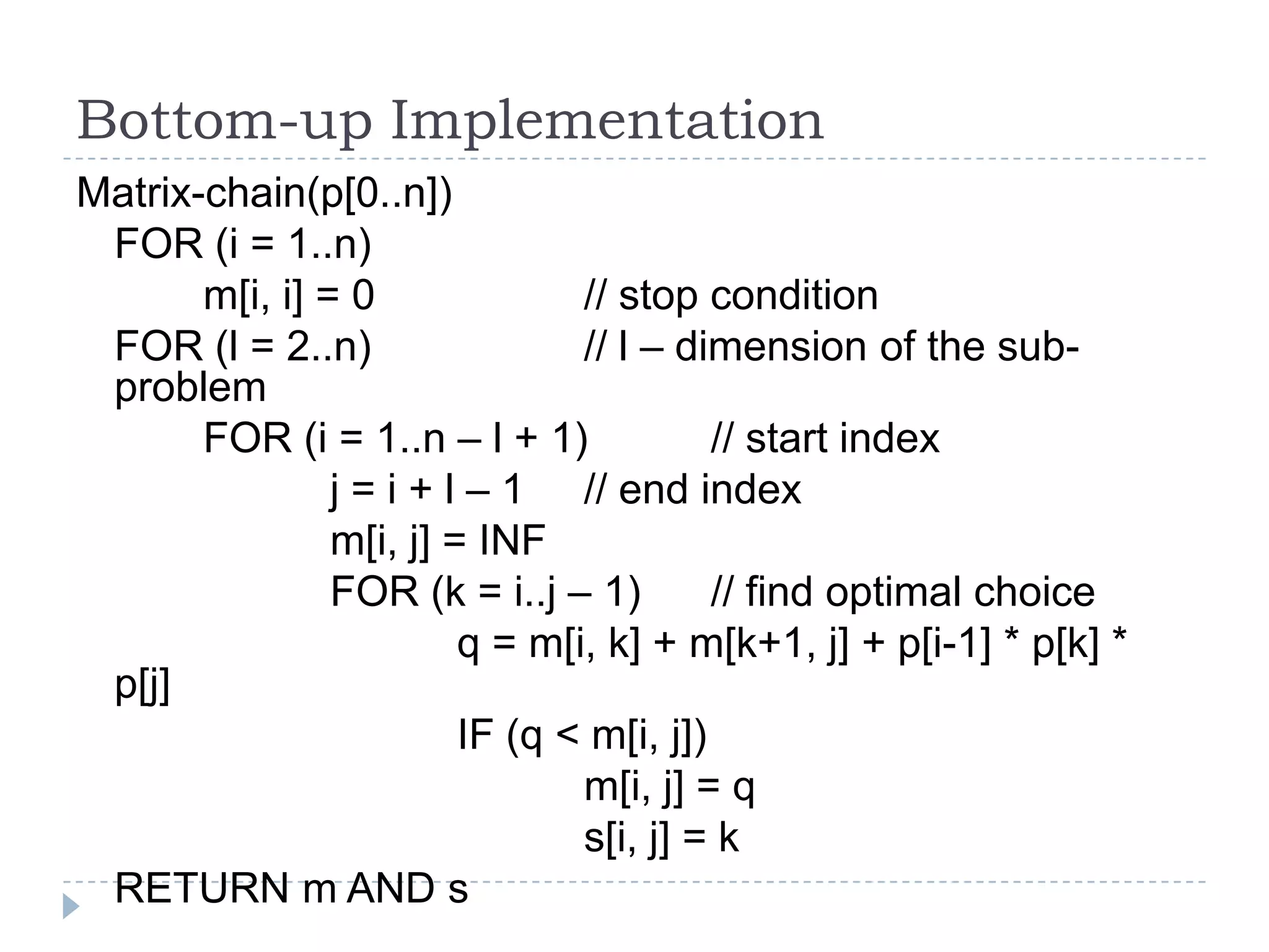 Bottom-up Implementation
Matrix-chain(p[0..n])
FOR (i = 1..n)
m[i, i] = 0
// stop condition
FOR (l = 2..n)
// l – dimension of the subproblem
FOR (i = 1..n – l + 1)
// start index
j = i + l – 1 // end index
m[i, j] = INF
FOR (k = i..j – 1)
// find optimal choice
q = m[i, k] + m[k+1, j] + p[i-1] * p[k] *
p[j]
IF (q < m[i, j])
m[i, j] = q
s[i, j] = k
RETURN m AND s

 