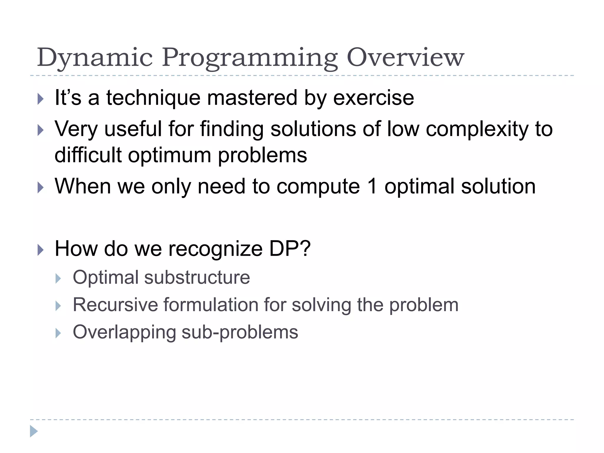 Dynamic Programming Overview



It‟s a technique mastered by exercise
Very useful for finding solutions of low complexity to
difficult optimum problems
When we only need to compute 1 optimal solution



How do we recognize DP?








Optimal substructure
Recursive formulation for solving the problem
Overlapping sub-problems

 