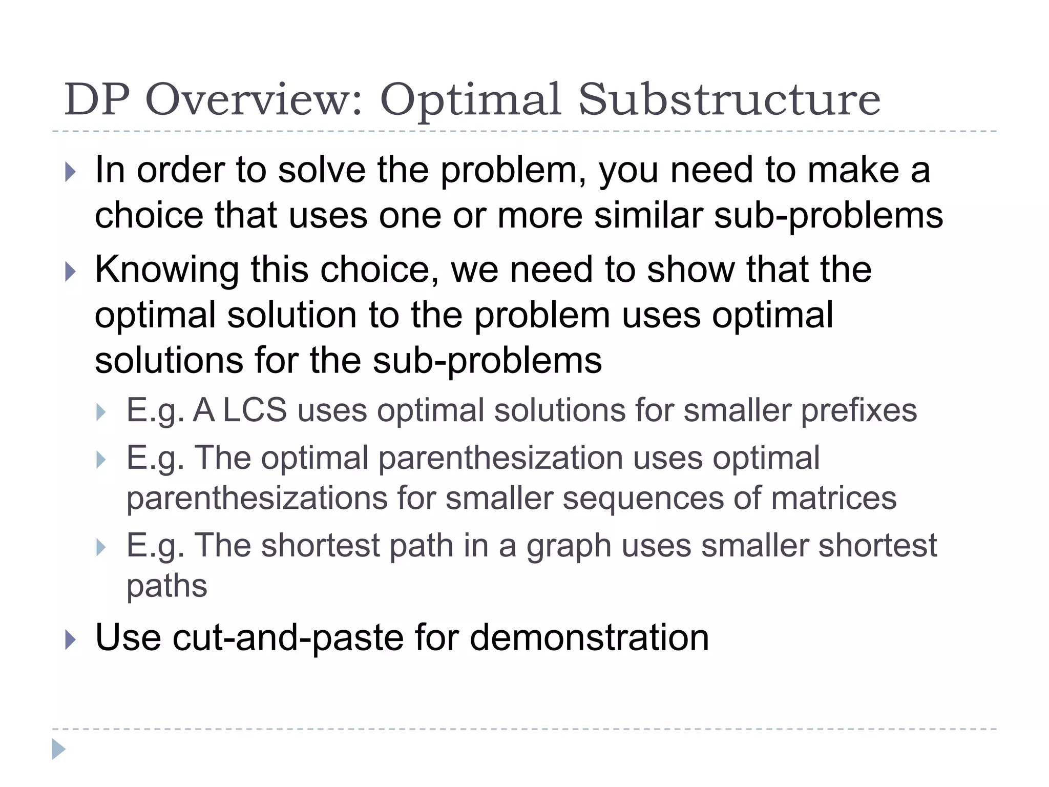 DP Overview: Optimal Substructure



In order to solve the problem, you need to make a
choice that uses one or more similar sub-problems
Knowing this choice, we need to show that the
optimal solution to the problem uses optimal
solutions for the sub-problems







E.g. A LCS uses optimal solutions for smaller prefixes
E.g. The optimal parenthesization uses optimal
parenthesizations for smaller sequences of matrices
E.g. The shortest path in a graph uses smaller shortest
paths

Use cut-and-paste for demonstration

 