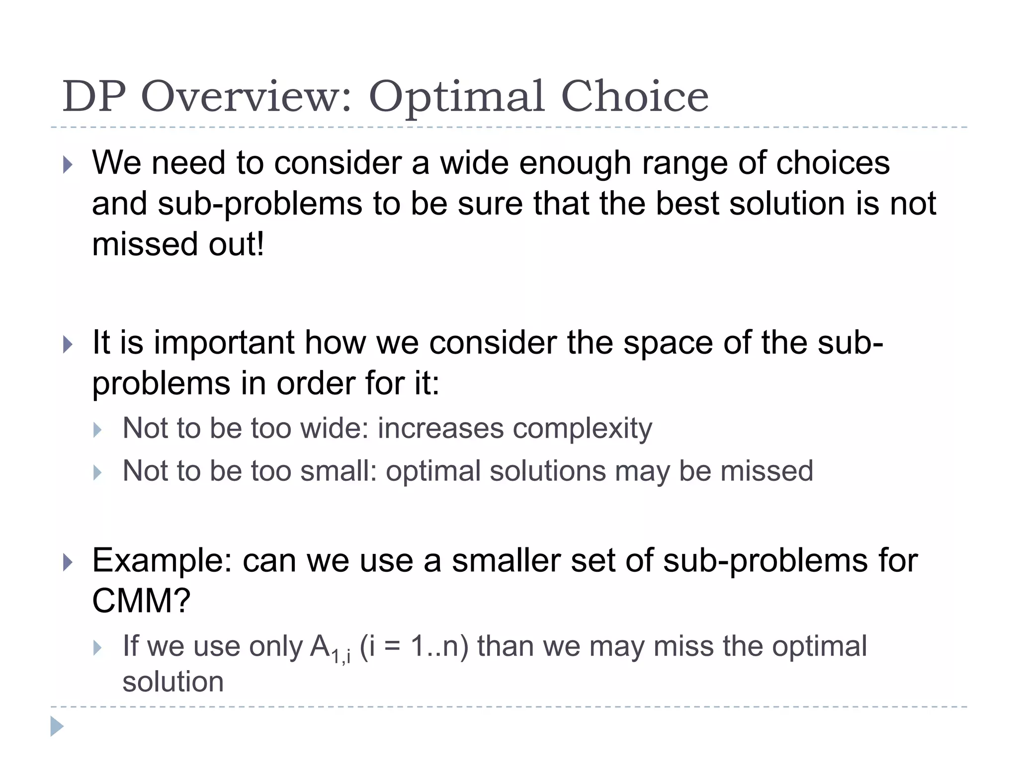 DP Overview: Optimal Choice


We need to consider a wide enough range of choices
and sub-problems to be sure that the best solution is not
missed out!



It is important how we consider the space of the subproblems in order for it:





Not to be too wide: increases complexity
Not to be too small: optimal solutions may be missed

Example: can we use a smaller set of sub-problems for
CMM?


If we use only A1,i (i = 1..n) than we may miss the optimal
solution

 