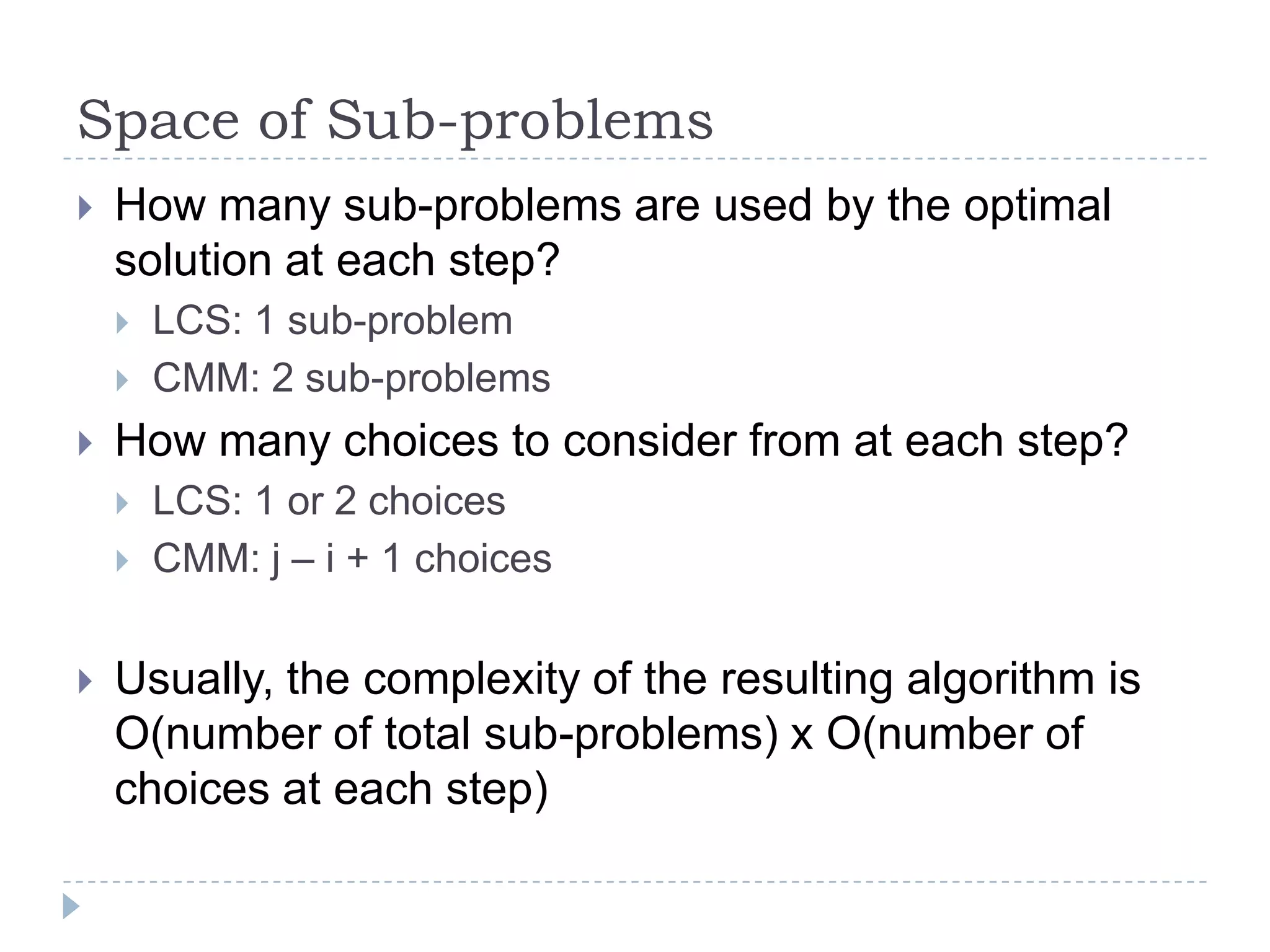 Space of Sub-problems


How many sub-problems are used by the optimal
solution at each step?





How many choices to consider from at each step?






LCS: 1 sub-problem
CMM: 2 sub-problems
LCS: 1 or 2 choices
CMM: j – i + 1 choices

Usually, the complexity of the resulting algorithm is
O(number of total sub-problems) x O(number of
choices at each step)

 