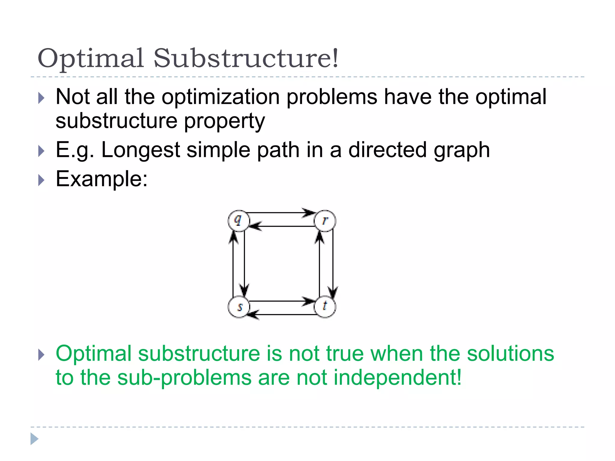 Optimal Substructure!






Not all the optimization problems have the optimal
substructure property
E.g. Longest simple path in a directed graph
Example:

Optimal substructure is not true when the solutions
to the sub-problems are not independent!

 