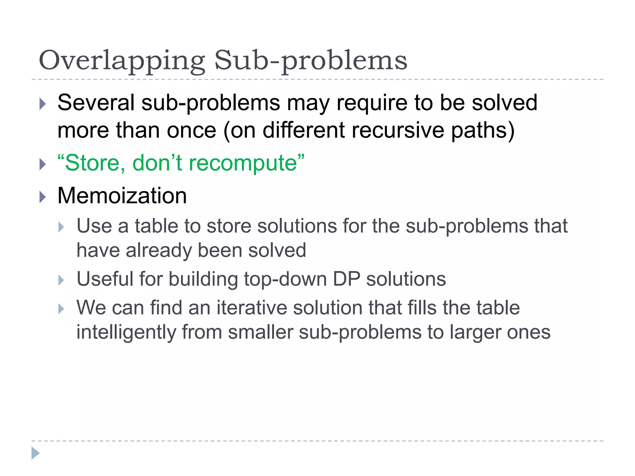Overlapping Sub-problems




Several sub-problems may require to be solved
more than once (on different recursive paths)
“Store, don‟t recompute”
Memoization





Use a table to store solutions for the sub-problems that
have already been solved
Useful for building top-down DP solutions
We can find an iterative solution that fills the table
intelligently from smaller sub-problems to larger ones

 