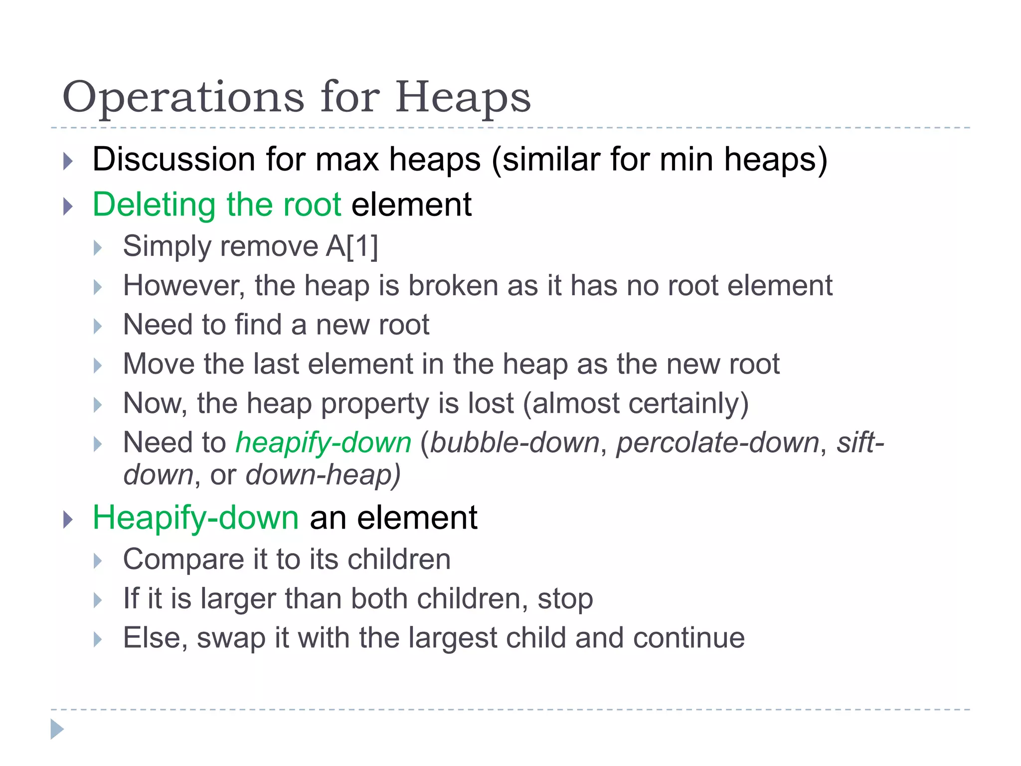 Operations for Heaps



Discussion for max heaps (similar for min heaps)
Deleting the root element










Simply remove A[1]
However, the heap is broken as it has no root element
Need to find a new root
Move the last element in the heap as the new root
Now, the heap property is lost (almost certainly)
Need to heapify-down (bubble-down, percolate-down, siftdown, or down-heap)

Heapify-down an element




Compare it to its children
If it is larger than both children, stop
Else, swap it with the largest child and continue

 