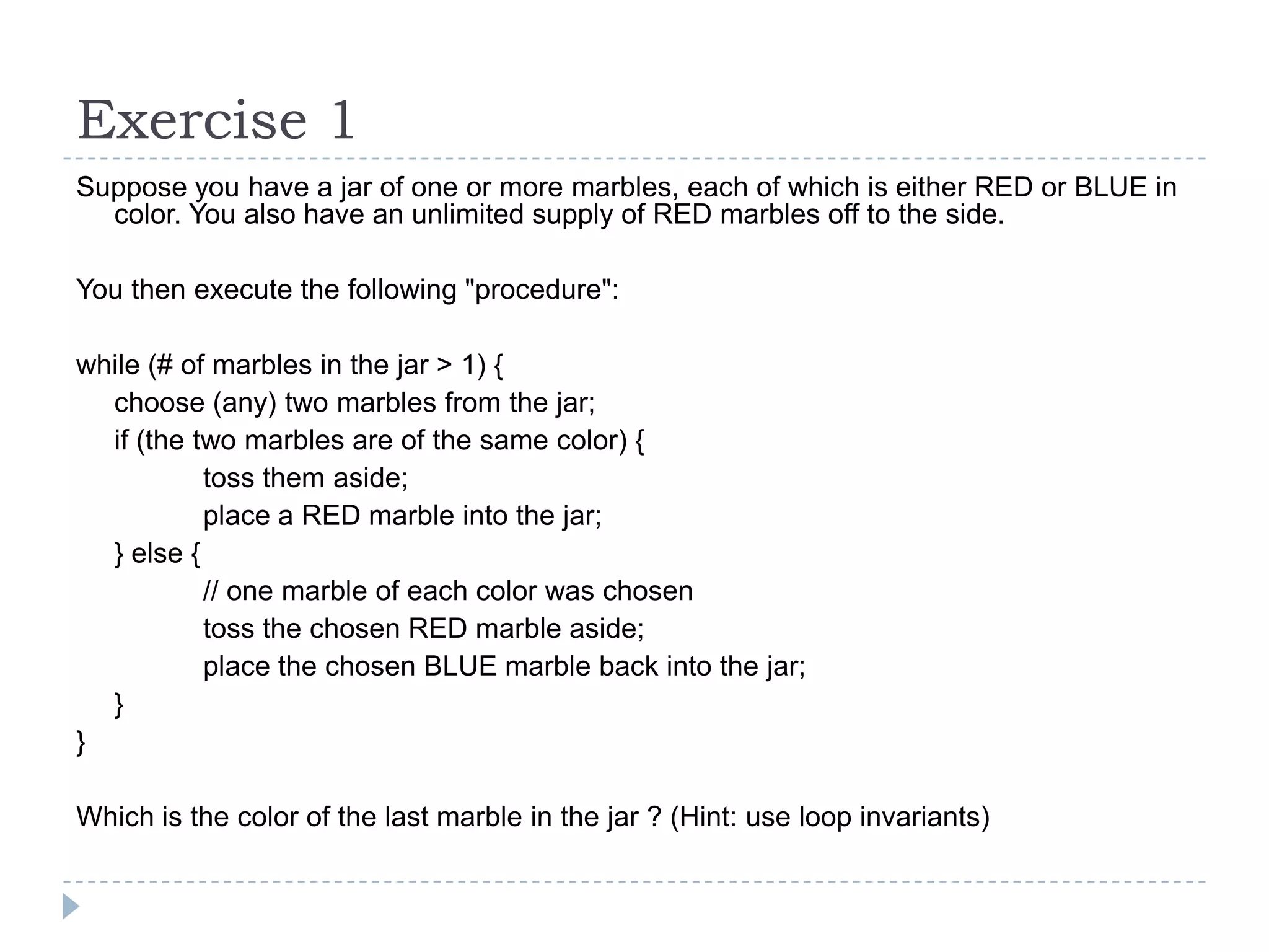 Exercise 1
Suppose you have a jar of one or more marbles, each of which is either RED or BLUE in
color. You also have an unlimited supply of RED marbles off to the side.
You then execute the following "procedure":
while (# of marbles in the jar > 1) {
choose (any) two marbles from the jar;
if (the two marbles are of the same color) {
toss them aside;
place a RED marble into the jar;
} else {
// one marble of each color was chosen
toss the chosen RED marble aside;
place the chosen BLUE marble back into the jar;
}
}
Which is the color of the last marble in the jar ? (Hint: use loop invariants)

 