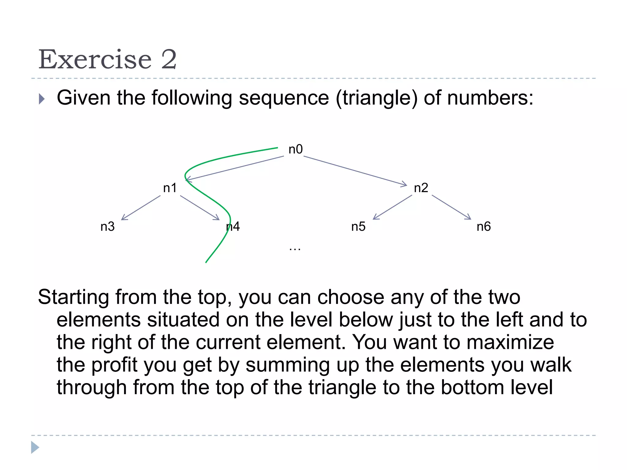 Exercise 2


Given the following sequence (triangle) of numbers:
n0
n1
n3

n2
n4

n5

n6

…

Starting from the top, you can choose any of the two
elements situated on the level below just to the left and to
the right of the current element. You want to maximize
the profit you get by summing up the elements you walk
through from the top of the triangle to the bottom level

 