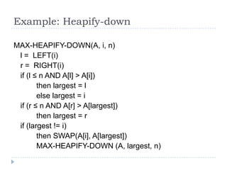 Example: Heapify-down
MAX-HEAPIFY-DOWN(A, i, n)
l = LEFT(i)
r = RIGHT(i)
if (l ≤ n AND A[l] > A[i])
then largest = l
else largest = i
if (r ≤ n AND A[r] > A[largest])
then largest = r
if (largest != i)
then SWAP(A[i], A[largest])
MAX-HEAPIFY-DOWN (A, largest, n)

 