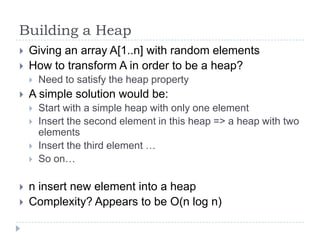 Building a Heap



Giving an array A[1..n] with random elements
How to transform A in order to be a heap?




A simple solution would be:








Need to satisfy the heap property
Start with a simple heap with only one element
Insert the second element in this heap => a heap with two
elements
Insert the third element …
So on…

n insert new element into a heap
Complexity? Appears to be O(n log n)

 
