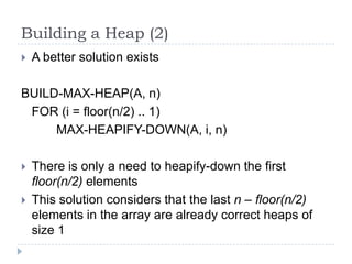 Building a Heap (2)


A better solution exists

BUILD-MAX-HEAP(A, n)
FOR (i = floor(n/2) .. 1)
MAX-HEAPIFY-DOWN(A, i, n)



There is only a need to heapify-down the first
floor(n/2) elements
This solution considers that the last n – floor(n/2)
elements in the array are already correct heaps of
size 1

 