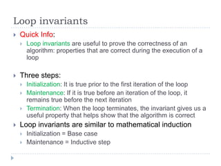 Loop invariants


Quick Info:




Three steps:






Loop invariants are useful to prove the correctness of an
algorithm: properties that are correct during the execution of a
loop

Initialization: It is true prior to the first iteration of the loop
Maintenance: If it is true before an iteration of the loop, it
remains true before the next iteration
Termination: When the loop terminates, the invariant gives us a
useful property that helps show that the algorithm is correct

Loop invariants are similar to mathematical induction



Initialization = Base case
Maintenance = Inductive step

 