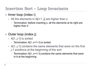 Insertion Sort – Loop Invariants


Inner loop (index i)


All the elements in A[i+1..j] are higher than x




Termination: before inserting x, all the elements at its right are
higher than it

Outer loop (index j)


A[1..j-1] is sorted




Termination: A[1..n+1-1] is sorted

A[1..j-1] contains the same elements that were on the first
j-1 positions at the beginning of the sort


Termination: A[1..n+1-1] contains the same elements that were
in A at the beginning

 