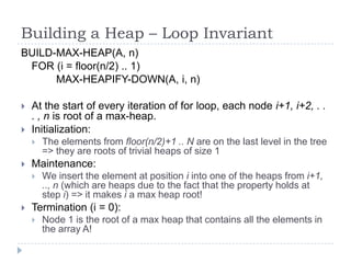 Building a Heap – Loop Invariant
BUILD-MAX-HEAP(A, n)
FOR (i = floor(n/2) .. 1)
MAX-HEAPIFY-DOWN(A, i, n)



At the start of every iteration of for loop, each node i+1, i+2, . .
. , n is root of a max-heap.
Initialization:




Maintenance:




The elements from floor(n/2)+1 .. N are on the last level in the tree
=> they are roots of trivial heaps of size 1
We insert the element at position i into one of the heaps from i+1,
.., n (which are heaps due to the fact that the property holds at
step i) => it makes i a max heap root!

Termination (i = 0):


Node 1 is the root of a max heap that contains all the elements in
the array A!

 
