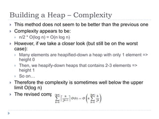 Building a Heap – Complexity



This method does not seem to be better than the previous one
Complexity appears to be:




However, if we take a closer look (but still be on the worst
case):








n/2 * O(log n) = O(n log n)

Many elements are heapified-down a heap with only 1 element =>
height 0
Then, we heapify-down heaps that contains 2-3 elements =>
height 1
So on…

Therefore the complexity is sometimes well below the upper
limit O(log n)
The revised complexity is: O(2*n) = O(n)

 