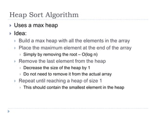 Heap Sort Algorithm



Uses a max heap
Idea:



Build a max heap with all the elements in the array
Place the maximum element at the end of the array




Remove the last element from the heap





Simply by removing the root – O(log n)

Decrease the size of the heap by 1
Do not need to remove it from the actual array

Repeat until reaching a heap of size 1


This should contain the smallest element in the heap

 