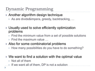 Dynamic Programming


Another algorithm design technique




Usually used to solve efficiently optimization
problems





Find the minimum value from a set of possible solutions
Find the maximum value …

Also for some combinatorial problems




As are divide&impera, greedy, backtracking, …

How many possibilities do you have to do something?

We want to find a solution with the optimal value



Not all of them
If we want all of them, DP is not a solution

 