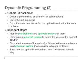 Dynamic Programming (2)


General DP scheme:






Divide a problem into smaller similar sub-problems
Solve the sub-problems
Combine them in order to find the optimal solution for the main
problem

Important steps:






Identify sub-problems and optimal solutions for them
Determine a recurrent relation to define the value of the optimal
solution
Compute the value of the optimal solutions to the sub-problems
in a bottom-up fashion (from smaller to bigger problems)
Save how the optimal solution has been constructed at each
step

 